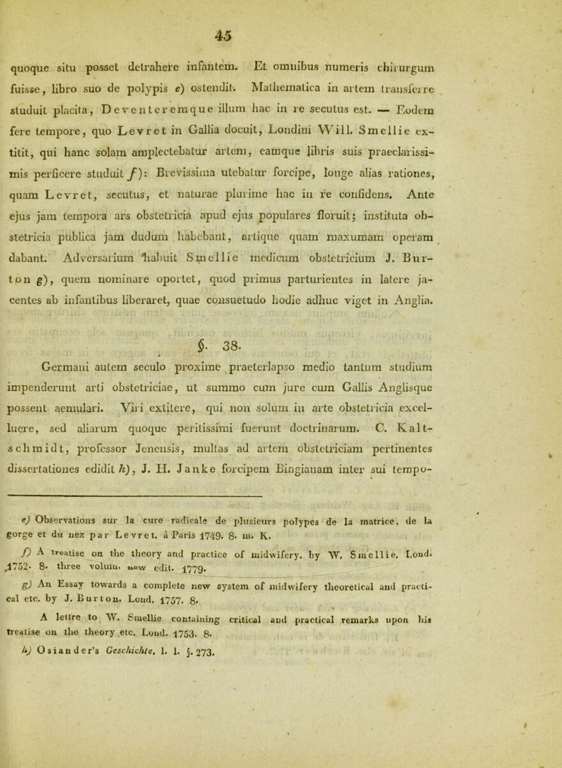 quoque situ posset detrahere infantem. Et omnibus numeris chirurgum fuisse, libro suo de polypis e) ostendit. Mathematica inartem Iraiisfcjre studuit placita, Deventeremque illum hac in re secutus est. — Eodem fere tempore, quo Levret in Gallia docuit, Loiidini VVill. S meli i e ex- titit, qui hanc solam amplectebatur artem, eamquc libris suis praeclarissi- mis perficere studuit/): Brevissima utebatur forcipe, longe alias rationes, quam Levret, secutus, et naturae plurime hac in re confidens. Ante ejus jam tempora ars obstetricia apud ejus populares floruit j instituta ob- stetidcia publica jam dudum habebant, artique quam maxumam operam dabant. Adversarium 1ial)uit Sipellie medicum obstetricium J. Bur- tpn g), quem nominare oportet, quod primus parturientes in latere ja- centes ab infantibus liberaret, quae consuetudo hodie adhuc viget in Anglia. §■ 38. *• > Germani autem seculo proxime praeterlapso medio tantum studium impenderunt arti obstetriciae, ut summo cum jure cum Gallis Anglisque possent aemulari. Viri extitere, qui non solum iu arte obstetricia excel- luej-e, sed aliarum quoque peritissimi fuerunt doctrinarum. C. Kalt- schmidt, professor Jenensis, multas ad artem obstetriciam pertinentes dissertationes edidit/i), J. H. Janke forcipem Bingianam inter sui tempo- ej Observations sur la cure racticale de plusieurs polypes de la matrice, de la gorge et du nez par Levret, a Paris 1749. 8* m- K. fj A treatise ou the theory and practice of midwifery. by 'VV, Smcllie. Lond. ,1752* 8* three voluiu. *i,ow edit. 177Q. g) Au Essay towards a complete uew system of midwifery theoretical aud pracli- cal ctc. by J. Burtou. Lond. 1757. g, A lettre to W. Smellie contaiuing critical and practical remarks upon bis treatise ou the theory ,etc. Lond. 1753. g. li) O s i a n d e r’s Geschichte, 1. 1. J. 273,