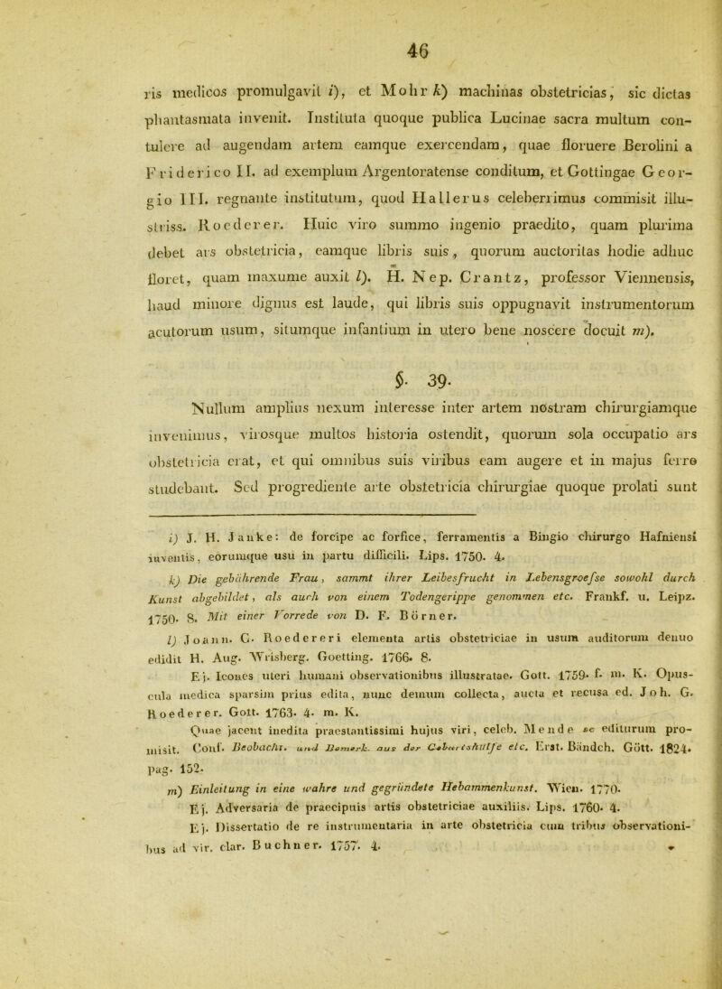 ris medicos proniulgavll i), et MohrA) machinas obstetricias,' sic dictas phantasmata invenit. Instituta quoque jDublica Lucinae sacra multum con- tulere ad augendam artem eamque exeixendara, quae floruere Berolini a F r i d e 1' i co 11. ad exemplum Argentoratense conditum, et Gottingae G e o r- gio III. regnante institutum, quod Ha Herus celeberrimus commisit illu- si riss. Ro e der er. Huic viro summo ingenio praedito, quam plurima debet ars obstetricia, eamque libris suis, quonim auctoritas hodie adhuc floret, quam maxume auxit /). H. Nep. Crantz, professor Viennensis, haud minore dignus est laude, qui libris suis oppugnavit instrumentorum acutorum usum, situmque infantium in utero bene noscere docuit m), I §■ 39- Nullum amplius nexum interesse inter ailem nostram chirurgiamque inveninnis, virosque multos histoila ostendit, quormn sola occupatio ars obstetiicia erat, et qui omnibus suis vilibus eam augere et in majus ferre studebant. Sed progrediente arte obstetricia chirurgiae quoque prolati sunt i) J. H. Janke: de forcipe ac forfice, ferramentis a Bingio chirurgo Hafiiiensi inventis, eorumque usu iu partu difficili. Lips. 1750. 4. kj Die gehcihrende Frau, sammt ihrer Leihesfrucht in Lehensgroefse sowohl durch Kunst ahgehildet, oh aiirh von einem Todengerippe genommen etc. Frankf. u. Leipz. 1750' S* einer Vorrede von D. Btirner. l) Jocinn. C> Boeder er i elementa artis obstetriciae iu usum auditorum denuo edidit H. Aug. AYrisberg. Goetting. 1766« 8. E ). Icones uteri humani observationibus illustratae. Gott. 1759* f* “i- K* Opus- cula medica sparsim prius edila, nunc demum collecta, aucla et recusa ed. J o h. G. Hoederer. Golt. 1763* 4* m. K. Quae jacent inedita pracslanlissimi hujus viri, celob. jMende sg editurum pro- misit. Conf. Beohachi. und B^ynorh. aus dor ishitlje elc. Erst. Biindch. Giitt. 1824» pug. 152. m) Einleitung in elne wahre und gegriinclete Hehommenkunsf. NYicM. 1770« E j. Adversaria de praecipuis artis obstetriciae auxiliis. Lips. 1760* 4. Ej. Dissertatio de re instnmioutaria iu arte obstetiicia cum tribuj observationi- bus ad vir. clar. Buchner. 1757. 4-