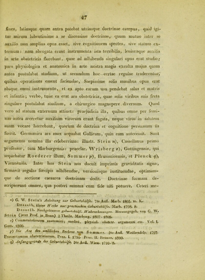 fines, ladusque quam antea patebat utiiusque doctrinae campus, quid igi- tur mirum lubeiitissime a se discessisse doctrinas, quum mutuo inter se auiilio non amplius opus esset, sive Cognitionem spectes, sive statum ex- ternum: nam abrogata erant instrumenta ista terribilia, lenioraque auxilia in arte obstetricia florebant, quae ad adhibenda singulari opus erat studio,* pai's physiologica et anatomica in arte nostra magis exculta majus quam antea postulabat studium, ut secundum hoc certae regulae traderentur, quibus operationes essent faciendae. Saepissime solis manibus opus erat absque omni instrumento, et ex apto earum usu pendebat salus et matris et infantis; verbo, tunc ea erat ars obstetricia, quae solis viribus suis freta singulare postulabat studium, a chirurgico magnopere. diversum. Quod vero ad statum externum attinet: praejudicia illa, quibus omne per femi- nas antea arceretur auxilium virorum erant fugata, neque viros in salutem suam vocare horrebant, quorum de doctrina et cognitione persuasum iis fuerit. Germanica ars mox aequabat Gallicam, quin eam antecessit. Sunt argumento nomina illa celeberrima: illustr. Stein ?/), Cassellanus primo professor, tum Marburgensis: praedar, Wrishergo), Gottingensis, qui sequebatur Roederer illum; Sommerp), Brunsuicensis, et Plenck ^), \iennensis. Inter hos Stein nos docuit imprimis graviditatis signa, firmavit regulas forcipis adhibendae, versionisque instituendae, optimam- que de sectione caesarea doctrinam dedit. Doctrinae formam de- scripserunt omnes, qua posteri summa cum fide niti potuere* Ceteri me- _ . . ^ !!■ , II _■ '• . ■ ■ • ' ; . n) G. AT. Stein’s Jnleitung zur Gehurtshulfe, 7te Auil. Marb. 1805- K* Dessclh. Jcleine Werke zur practischcn Gehurtshulfe. Marb. 1798. 8- 'Desselb. hachgelassenc gohurtshilljl. TVahrnehmungen- Herausgegeb, \ou G. W» Steiu Cjetzt Prof. iu Boun) 2 Theile. Marburg. 1807 -1809. o) Commeutatiouum auatomici, medici, physiol. obstetr. argumenti etc. Vol. I. Gott. 1800' . i, ■ ~ p) Bie Axe des weiblic^en Beckens yoti Sommer. 2te Aud. Weifsenfels. l^OT- Piaeijoiiouuiu obstetrieiarum. Pe«s. I. 1794. Pens. II. Jinmsv. 1800. Anfangsgrunde der Gehurtshulfe. 5te Auil, Wien. 1792. 8.