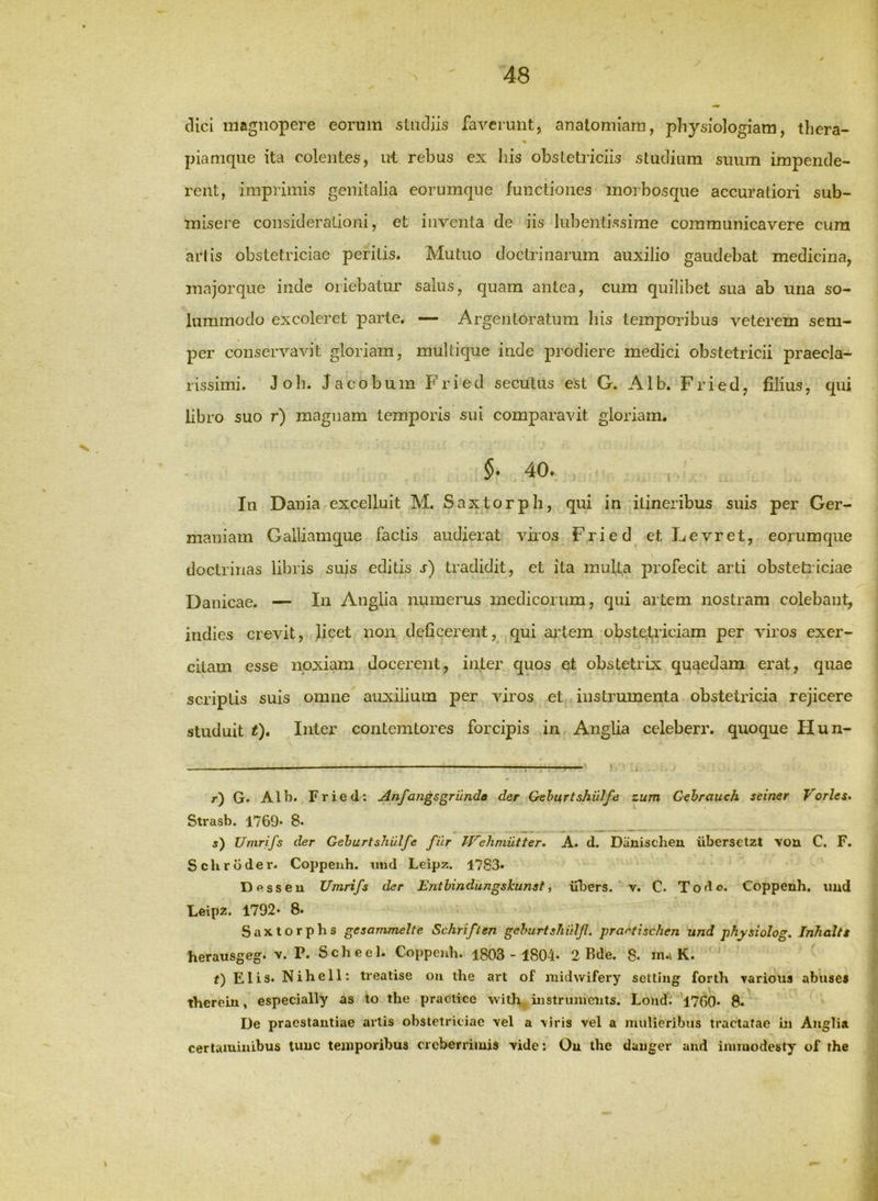 dici magnopere eorum studiis faverunt, analomiam, physiologiam, tlicra- % piamque ita colentes, ut rebus ex his obstetriciis studium suum impende- rent, imprimis genitalia eorumque functiones inoibosque accuratiori sub- misere considerationi, et inventa de iis lubentissime communicavere cura artis obstetriciae peritis. Mutuo doctrinarum auxilio gaudebat medicina, majorque inde oriebatur salus, quam antea, cum quilibet sua ab una so- lummodo excoleret parte. — Argentoratum liis temporibus veterem sem- per conservavit gloriam, multique inde prodiere medici obstetricii praecla- rissimi. Joh. Jacobum Fried secutus est G. Alb. Fried, filius, qui libro suo r) magnam temporis sui comparavit gloriam. §. 40. In Dania excelluit M. Saxtorph, qui in itineribus suis per Ger- maniam Gailiamque factis audierat viios Fried et Levret, eorumque doctrinas libris suis editis r) tradidit, et ita multa profecit arti obstetriciae Danicae. — In Anglia numerus medicorum, qui artem nostram colebant, indies crevit, licet non deficerent, qui ailem obstetriciam per viros exer- citam esse noxiam docerent, inter quos et obstetrix quaedam erat, quae scriptis suis omne auxilium per viros et instrumenta obstetricia rejicere studuit t). Inter contcmtorcs forcipis in Anglia celeberr. quoque Hun- r) G. Alb. Fried; Anfangsgrilndo der Gehurtshulfe zum Gehrauch seiner Vorles* Strasb. 1769* 8« j) Umrifs der Gehurtshulfe filr IFehmiitter. A. d. Diinischeu iibersetzt von C. F. Schrdder. Coppeuh. imd Leipz. 1783* Desseu Umrifs der Enthindiingskunst, uljers. ‘ v. C. Todo, Copperih. imd Leipz. 1792* 8. Sax.torphs gesammelte Schriften gehurtshiilf. prartischen und physiolog, Inhaltt herausgeg. v. P. Scheel. Coppenh. 1803- 1804. 2 Bde. 8. m.\ K. ^ f) Elis. Nihell: treatise oii ihe art of midwifery settiug forth various abiises thereiu, especially as to the practice with, iiistrumeiits. Loiid. 1760. 8. De praestantiae artis obstetriciae vel a viris vel a mulieribus tractatae m Anglia certaminibus tunc temporibus creberrimis vide: Ou the danger and iniraodesty of the