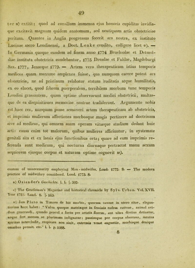 tor 7/) quod ad cousilium immensa ejus honoris cupiditas invidia- que excitavit magnum quidem anatomum, sed neutiquam artis obstetriciae peiitum. Quantos iii Anglia progressus fecerit ars nostra, ex instituto Luciliae sacro Londinensi, a Doct. Leake condito, colligere licet v), — In Germania quoque eundem ad finem anno 1774 Bruchsalae et Detniol- diae instituta obstetricia condebantur, 1775 Dresdae et Fuldae, Magdeburgi Sax. 1777, Jenacque 1779. — Artem vero therapeuticam istius temporis medicos quam maxuine amplexos fuisse, qua nunquam carere potest ars obstetricia, ne ad pristinum relabatur statum ruditalis atque liumilitatis, ex eo elucet, quod febrem puerperalem, terribilem morbum tunc temporis Londini grassantem, quam optime observarunt medici obstetricii, multas- que de ea disquisitiones memoriae nostrae tradiderunt. Argumento nobis est haec res, nunquam posse semoveri artem therapeuticam ab obstetricia, et imprimis mulierum affectiones morbosque .magis perlinere ad doctrinam sive ad medicos, qui omnem suam operam vitaeque studium dedant huic t arti: causa enim tot malorum, quibus mulieres alliciuntur, in systemate genitali sita et ex laesis ejus functionibus orta; quare ad eum imprimis re- ferenda sunt medicum, qui nocturna diurnaque pertractat manu sexum sequiorem ejusque corpus et naturam optime cognovit w)* custom of uimecessarity employing Mau - inidwifes. Lond. 1772. 8. — The moderu practice of midwifery cousidered. Lond. 1773. 8- u) Osiauder'’s Geschichte. 1. 1. §. 302. v) The Gentleman’s Magazirie aud historical chronicle by Sylv. Urbaii. YoLXVII. Year 1757. I^Dud. 8. §• 163. Ii’) Jam Plato iu Timaeo de his muxhis, quorum causae m utero silae, elegan- tissiiua haec habet: Vulva quoque matrixque iu feminis eadem ratione, animal avi- dum generandi, quando procul a foolu per aetatis florem, aut ulUa diutius detinetur, neque fert moram ac plurimum indignatur; passimque per corpus oberrans, meatus spiritus iutercludit, respirare non sinit, extremis vexat angustiis, morbisque denique omnibus premit, etc.” 1. 1. p. 1088. 8