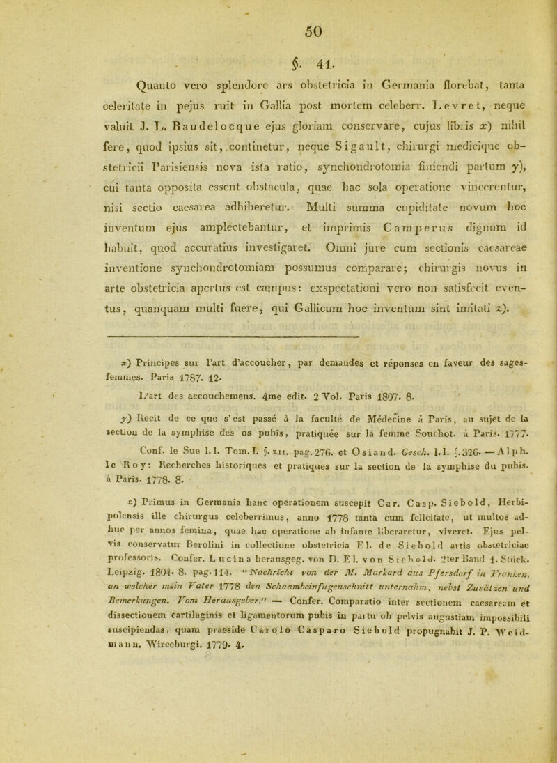 §■ 41. Quanto vero splendore ars obstetricia in Germania florebat, tanta celeritate in pejus ruit in Gallia post mortem celcberr. Levret, nerjue valuit J. L. Baudelocque ejus gloriam conservare, cujus libi is x) niliil fere, quod ipsius sit, .continetur, neque Sigault, cliirurgi medicique ob- stetricii Paiisiensis nova isia latio, syncliondrotoinia finiendi paitura y), cui tanta opposita essent obstacula, quae liac sola operatione vincerentur, nisi sectio caesarea adhiberetur. Multi summa cupiditate novum lioc inventum ejus amplectebantur, et imprimis Camperus dignum id habuit, quod accuratius investigaret. Omni jure cum sectionis caesareae inventione synchondrotomiam posSumus comparare; chirurgis novus in arte obstetricia apertus est campus: exspectationi vero non satisfecit even- tus, quanquam multi fuere, qui Gallicum hoc inventum sint imitati z). x) Principes sur l’art d’accoucher, par demandes et repoiises en faveur des sages- femiiies. Paris 1787. 12* L'art des aecouchemeus. 4me edit. 2 Vol. Paris 1807. 8. j)) Recit de ce que s’est passe a la faculte de Medecine a Paris, au siijel de Ia sectiou de la symphise des os pubis, pratiquee sur la femme Soucbot. a Paris. 1777. Conf. le Sue 1.1. Tom. I. §.s.u. pag. 276. et Osiand. Gesc/i. 1.1. b326-—Alph. le Pi o y; Recherches historiques et praliques sur la sectiou de la symphise du pubis, a Paris. 1778. 8* z) Primus in Germania hanc operationem suscepit Car. Casp. Siebold, Herbi- polensis ille chirurgus celeberrimus, anno 1778 tanta cum felicitate, ut inultos ad- huc per annos leraiua, quae bac ojjeratione ab infante liberaretur, \iveret. Ejus pel- ■vis conservatur Berolini iu collectione obstetricia EI. de Siebold aitis obocetriciae professoris. Confer. Lucina hcrausgeg. von D. E 1. v o n Siebold. 'JterRaud 1. Sliick. Lcipzig. 1804. 8. pag. 114. Nachrichv von der M. Markard aus F/ersdurf in FranLen, an welcher mein J ater 1778 den Schaamheinfugenschnitt unternahm ^ nehst Zusdtzen itnd Beinerkungen. Vom Ilerau&geherF — Confer. Comparatio inter sectionem cacsarcMu et dissectionem carlilaginis ct ligamentorum pubis in partu ob pelvis angustiam impossibili fiuscipieudas, quam praeside Car olo Casparo Siebold propugnabit J. P. Weid- manu, Wirceburgi. 1779» 4*