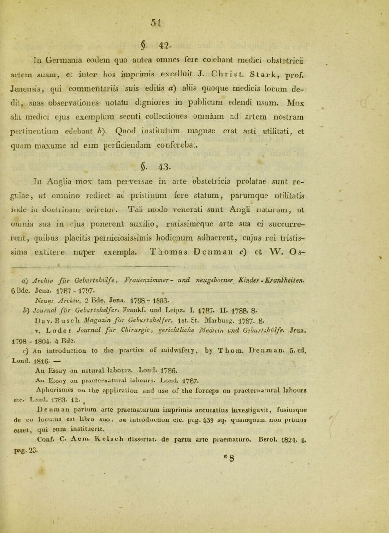 §■ 42. Iu Germania eodem quo antea omnes fere colebant medici obstetricii artem suam, et iiitcr bos imprimis e:xcelluit J. Christ. Stark, prof. Jeneiisis, qui commentariis suis editis a) aliis quoque modicis locum de- dit, suas observationes notatu digniores in puldicuni edendi usum. Mox alii medici ejus exemplum secuti^ collectiones omnium ad artem nostram peitinentium edebant b). Quod institutum magnae erat arti utilitati, et quam maxume ad eam perficiendam conferebat. §■ 43. In Anglia mox tam perversae in arte obstetricia prolatae sunt re- gulae, ut omnino rediret ad pristinum iere statum, parumque utilitatis inde in doctrinam oriretur. Tali modo venerati sunt Angli natuiam, ut omziia sua in ejus ponerent auxilio, rarissimeque arte ^sua ei succurre- rent, quibus placitis perniciosissimis Jiodienum adhaerent, cujus rei tristis- sima extitere- nuper exempla. T hornas Denman c) et W. Os- a) Archiv fur Geburtshidfe , Frauenzimmer - iind neugehorner^ Kinder ~ Krankheiten» 6Dde. Jeua. 1787-1797. Neues Archiv. 2 Bde. Jena. 1798“ 1803* h) Journal fur Gehurtshelfer. Fraiikf. und Leipz. I. 1787* II* 1788* 8* Dav. Buscb Magazin fur Gehurtshelfer. Ist. St. Marburg. 1787- 8* V. Loder Journal fur Chirurgie, gerichtliche Medicin und Gehurlsliulfe. Jeua, 1798 - 1804. 4 Bde. c) Au iutroductiou to the practice of' midvvifery, by Thora. Deum an. 5. cd. Lond. 1816* — Au Essay on uatiiral labouis. Lond. 1786. Au Essay ou praeterualural labours. Lond. 1787. Apborismes ou the applicaliou and use of the forceps ou praelernaiural labours etc. Loud. 1783. 12. ^ Deumau parium arte praematurum imprimis accuratius iaivesliga\it, fusiuscpie de eo locutus est libro suo: an iutroductiou etc. pag. 439 s<l* quamquam uou primus esset, qui eum instituerit. Couf. C. A em. Kelsch dissertat, de partu arte praematuro. Berol. 1824. 4. pag. 23. «^8 I
