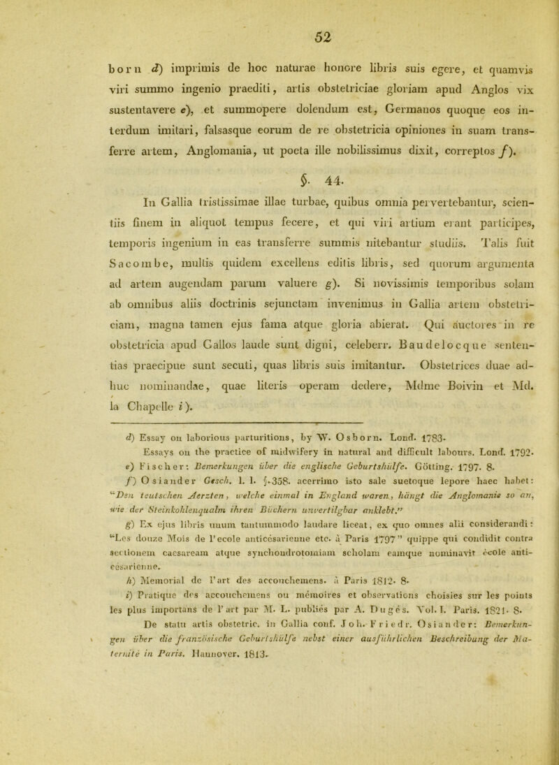 boni d) imprimis de hoc naturae honore libris suis egere, et quamvis viri summo ingenio praediti, artis obstetriciae gloriam apud Anglos vix sustentavere e\ et summopere dolendum est, Germanos quoque eos in- terdum imitari, falsasque eorum de re obstetricia opiniones in suam trans- ferre artem, Anglomania, ut poeta ille nobilissimus dixit, correptos y^). 44. In Gallia tristissimae illae turbae, quibus omnia pervertebantur, scien- tiis finem in aliquot tempus fecere, et qui viri artium erant participes, temporis ingenium in eas transferre summis nitebantur studiis. l’alis fuit Sacombe, multis quidem excellens editis libris, sed quorum argumeiita ad artem augendam parum valuere g). Si novissimis temporibus solam ab omnibus aliis doctrinis sejunctam’ invenimus in Gallia artem obstetri- ciam, magna tamen ejus fama atque gloria abierat. Qui auctores in re obstetricia apud Gallos laude sunt digni, celeberr. Baudelocque senten- tias praecipue sunt secuti, quas libris suis imitantur. Obstetrices duae ad- huc nominandae, quae literis operam dedere, IVIdme Boivin et Md. / la Chapelle i). d) Essay ou hibovious parturilioiis, by \Y. Osborii. Lond. 1783* Essays ou ibe practice of niiihvifery in uatural and difCcult labours. Lond. 1792* e) Fischer: Bemerkungen uber die englische Geburtshiilfe. Gotting. 1797* 8- f) Os ia uder Gesch. 1. 1. §.358. acerrimo isto sale suetoque lepore haec habet: ^'Ds}i ieutschen jierzteri y welche einrnal in EvgJand waren, hdngt die Anglomanis so on, wie der Steinkohlenqualni ihren EitcJiern unvertilgbar onklebt.*^ g) Ex ejus lil)ris imum taiilummodo laudare liceat, ex quo omnes alii considerandi: ‘‘Los douzG Mois de 1’ecole anticcsarieuue etc. d Paris 1797” quippe qui condidit contra sectionem cacsaream atijue synchondrotomiam scholam eamque nominavit ccole auti- cesariemiG. h) Memorial dc 1’art des accoucheniens. a Paris 1812. 8* i) Pratique des accoucheniens ou memoires et observalions choisies snr les poiuts les plus importans de 1’art par M. L. piibiies par A. Duges. Yol. I. Paris. 1821- 8- De statu artis obstetric. in Gallia conf. J o h. F r i e d r. Osiandcr: Bemerhin- \ gen vher die franzdsische Gehurlskiilfe nebst einer ausfilhrUchen Besc/ireibung der Ma- lernile in Paris, liaunover. I8l3.