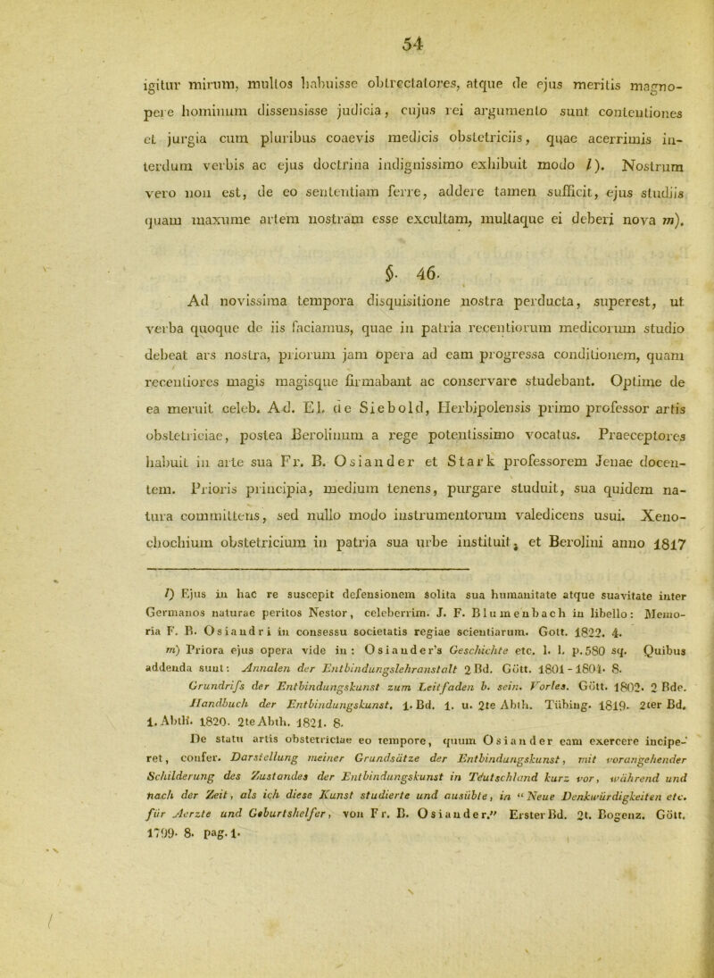igitur mirum, mullos habuisse obtrectatores, atque de ejus meritis magno- pere liominum dissensisse judicia, cujus lei ai'gumento sunt contentiones cL jurgia cum pluribus coaevis medicis obstetriciis, quae acerrimis in- terdum verbis ac ejus doctrina indignissimo exhibuit modo /). Nostrum vero non est, de eo sententiam ferre, addere tamen sufficit, ejus studiis (piam maxume artem nostram esse excultam, mullaque ei deberi nova jn), §• 46. Ad novissima tempora disquisitione nostra perducta, superest, ut verba quoque de iis faciamus, quae in patria recentiorum inediconmi studio debeat ars nostra, priorum jam opera ad eam progressa conditionem, quam recenliores magis raagisque firmabant ac conservare studebant. Optime de ea meruit celeb. Ad. Eb cie Siebold, tlerbipolensis primo professor artis obstetriciae, postea Berolinum a i’ege potentissimo vocatus. Praeceptores habuit in arte sua Fi\ B. Osiander et Stark professorem Jenae docen- tem. Prioris principia, medium tenens, purgare studuit, sua quidem na- tura committens, sed nullo modo iustrumentorum valedicens usui. Xeno- chocliium obstetricium ia patria sua urbe instituit; et Berolini anno 1817 /) Ejus tu haC re suscepit defensionem Solita sua humanitate atque suavitate inter Germanos naturae peritos Nestor, celebcrrim. J. F. Blumenhach in libello: Memo- ria F. Pi. Osiandri iu consessu societatis regiae scientiarum. Golt. 1822. 4. m) Priora ejus opera vide in: Osiauder’s Geschichte etc. 1. 1. p.580 s(|. Quibus addenda sunt; Annalen der Entbindungslehranslalt 2Bd. Gdtt. 1801-1804* 8. Grundrifs der Enthindungskunst zum Leitfaden h. sein. Eorles. Gdtt. 1802* 2 Bde. Jlandhuch der Entbinduiigsk.unst, 1. Bd. 1. u. 2te Abib. Tiibiug. 1819* 2ter Bd, 1. AbiH. 1820. 2teAbtb. J821. 8* De statu artis obstetriciae eo tempore, quum Osiander eam exercere incipe- ret, confer. Darsiellung meiner Grundsdtze der Entbindungskunst, viit porangehender Schilderung des Zustandes der Ejitbindufjgskunst in Tdutschland kurz vor, wdhrend und tiacli der Zeit, ais ich diese Kunst studierte und ausiihle, ia “ Neue Denkumrdigkeiten etc, fiir Aerzle and Geburtshelfer, von F r. B. Osiander.'' ErsterBd. 2t. Bogcnz. Gdtt. 1799- 8. pag.l.