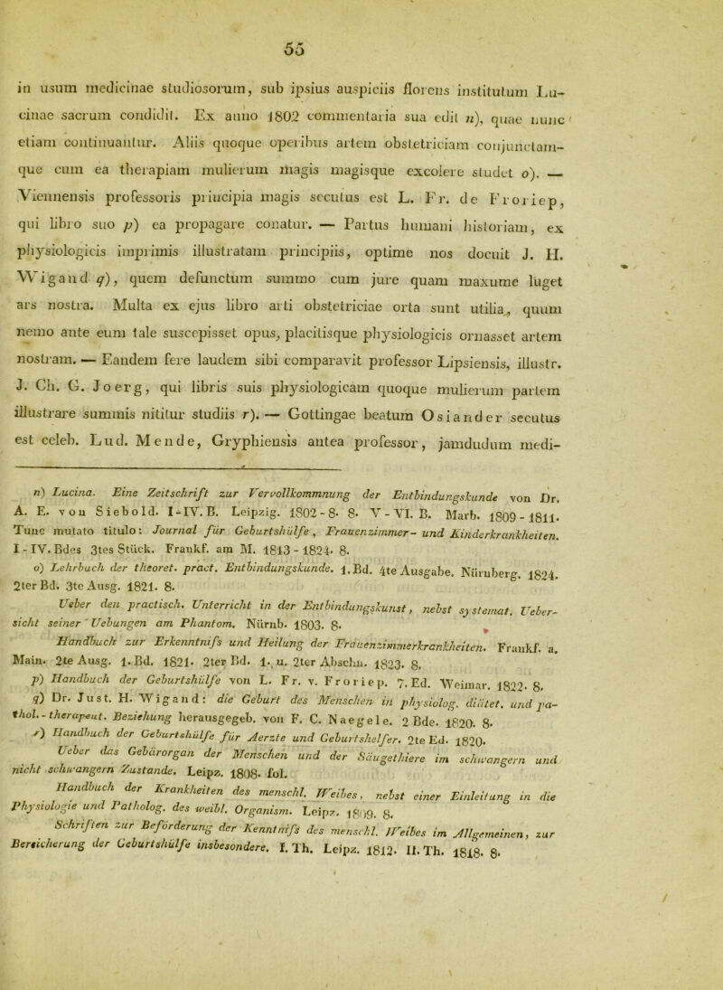 cinae sacrum condidil. Ex auiio j802 commentaria sua edii n), ejuae mujc ' etiam coiitiiiuaiiliu'. Aliis quoque operibus artem obstetriciam conjunctam- que cum ea tlierapiam mulierum liiagis magisque excolere studet o). .Viennensis professoris principia magis secutus est L. Fr. de Froj iep, qui libro suo p) ea propagare conatur. — Partus Immani historiam, ex physiologicis iinpiimis illustratam principiis, optime nos docuit J. FI. Wigand ^), quem defunctum summo cum jure quam maxume luget ars nostra. Multa ex ejus libro arti obstetriciae orta sunt utilia^ quum nemo ante eum tale suscepisset opus, placitisque physiologicis ornasset artem nostram. — Eandem fere laudem sibi comparavit professor Lipsiensis, iliustr. J. Ch. G. Joerg, qui libris suis physiologicam quoque mulierum partem illustrare summis nititur studiis r).— Gottingae beatum Os i and er secutus est celeb. Lud. Mende, Gryphieusis antea professor, jamdudum inedi- n) Lucina. Eine Zeitschrift zur Veruollkommnung der Enthindungskunde von JDr. A. E. vou Siebold. I-IV. B. Leipzig. 1802 - 8* 8- V - VI. B. Marb. 1809-1811. Tuue mutato titulo: Journal filr Geburtshulfe und Kinderkrankheiten, I - IV. Bdes 3tes Stilck. Fraukf. am M. 1813 - 1824- 8. o) Lehrhuch der theoret. pract. Entbindungskunde, i.Bd. 4te Ausgabe. Nihuber^. 1874. 2terBd. 3teAiisg. 1821. 8. - Ueber den practisch. Unterriclit in der Entbindungskuyist, nebst sy sternat. Ueher- sicht seiner'Uebungen am Phantom, Nxirub. 1803. 8* ^ Handhuch zur Erkenntnifs und Heilung der Fraaenzimmerkrankheiten. Fraiikf. a. Main. 2te Ausg. i.Bd. 1821. 2ter Bd. 1., u. 2ter Abschu. 1823. 8. p') Handhuch der Geburtshulfe von L. Fr. v. Froriep. 7. Ed. Weimar. j827- 8. q) Dr. Ju st. H. 'Wigand: die Geburt des MeUsclien in physiulog. didtet. und pa- thol.-therapeut. Beziehung herausgegeb. von F. C. Naegele. 2 Bde. 1820. 8. r) Handhuch der Geburtshulfe fur Aerzte und Geburtshelfer. 2te Ed. i820. Ueber das Gebdrorgan der Mensclieh und der Sdugethiere im scluuangern und nicht schu-angern Zustande. Leipz. 1808« fol. Handhuch der Krankheiten dee menschl. jreihes, neUt einer EinleUung in die rhyewhgie und 1‘atholog. des weihl. Organism. l.cipz. 8. Schrijten zur Beforderung der Kenntnifs des menschl. ireibes im JUgemeinen, zur Berticherung der Geburtshulfe insbesondere. I. Ih. Leipz. 18J2- II. Th. 1818. S- 9 / /