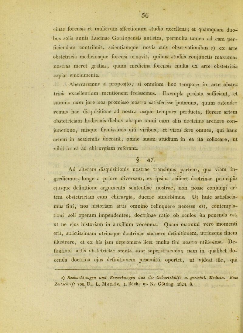 ci)iae forensis et mulicTum alTeclioimm studio excellens; et quamquam duo- bus solis annis Lucinae Gollingensis antistes, permulta tamen ad eam j^er- liciendam contribuit, sclenliamc|ue novis suis observationibus s) ex arte obstetricia medicinaque forensi ornavit, quibus studiis conjunctis maxumas nostras meret gratias, quum medicina forensis multa ex arte obstetiicia capiat emolumenta. Aberraiemus a proposito, si omnium hoc tempore in arte obste- tricia excellentium mentionem fecissemus. Exempla prolata sufficiant, et summo cum jure nos promisso nostro satisfecisse putamus, quum ostende- remus hac disquisitione ad nostra usque tempora perducta, florere artem obstetriciam liodiernis diebus absque omni cum aliis doctrinis arctiore con- junctione, suisque firmissimis niti viribus, et viros fere omnes, qui hanc artem in academiis doceant, omne suum studium in ea ita collocare, ut nihil in ea ad chirurgiam referant, $• 47. Ad alteram disquisitionis nostrae transimus partem, qua viam in- grediemur, longe a priore diversam, ex ipsius scilicet doctrinae principiis ejusque definitione argumenta sententiae nostrae, non posse conjungi ar- tem obstetriciam cum chirin’gia, ducere studebimus. Ut huic satisfacia- mus fini, nos historiam artis omnino relinquere necesse est, contempla- tioni soli operam impendentes; doctrinae ratio ob oculos ita ponenda est, ut ne ejus historiam in auxilium vocemus. Quam maxumi vero momenti erit, strictissimam utriusque doctrinae statuere definitionem, utriusque finem illustrare, et ex his jam depromere licet multa fini nostro ulilhsima. In- finitioni artis obstetiiciae omnia 3unt superstruenda; nam in qualibet do- cenda doctrina ejus definitionem praemitti oportet, ut videat ille, qui 5) Beobachtungen unci Bemerknngen aus der Gehurtshulfe u. geruhtl. Medicin. Eine Zeilsclirift voii Dr. L. Me 11 de. 1, Bdch. Iv, Gottiug. 1824. 8*