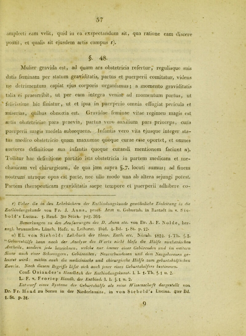 5/ t amplecli eam velit, qiiid iii ea exspectandum sit, qua ratione eam discere possit, et qualis sit ejusdem artis campus t), §• 48* Mulier gi^avida est, ad quam ars obstetxdcia refertur7 regulisque suis datis feminam per statum graviditatis, partus et puerpei'ii comitatur, videns ne detrimentum capiat ejus coi-poris oi’ganismus; a momento graviditatis talia ei praescribit, ut per eam integra veniat ad momentum partus, ut ' felirissiine hic finiatur, ut et ipsa in puerperio omnia eflVigiat pericula et miserias, quibus obnoxia est. Gravidae feminae vitae regimen magis est aiti.s obstetriciae pars praevia, partus vero auxilium pars princeps, cura puejperii magis medela subseqiiens. Jnfaritis vero vita ejusqne integer sta- tus medico obstetricio quam maxumae quoque curae esse oportet, et omnes auctores defiuitioue sua infantis quoque curandi mentionem faciunt u), 1'ollitur hac definitione partitio ista obstetricia in partem medicam et me- cbaiiicam vel chirurgicam, de qua jam supra §..7. locuti sumus; ad finem nostrum utraque opus est parte, nec ullo modo una ab altera sejungi potest. Partem iherapeiiticara graviditatis saepe tempore et pueiperii adhibere co- t) Ueher die in deri Lelirhilchern der Enlhindimgskunde geii^ohnliche Einleitung in die Enthindungskunde vou Fr. J. Anna, pracl. Arzt u. Gehurtsh. iu Rastadt Iu v. S i e- bold’s Lucina. 1. Band. 3te Stiick» f>a§:. 364* Jiemerkungen zu den Aeujierungen des D. Anna elc. you Dr. A. F. iSoide, her- «0^1. brauuschw. Liineb. Hofr. u. Levbarzf. Ibid, 4*Bd. 1. St. ]>. 12* u) EI. von Siebold: Lehrhach der theor. Bnih. etc. Niir 1824. 1-Tli. f.o. “ Geburiahulfe kann nach der Aruilyse des Tk oris mckt blofs die Tlitlfe mechanischen AnlheiU^ sondern jeda hezeichnen, welckg nur iinnier einer Cehurendcjz inid iin leeitern Sinne aach einer Scluuangcrn, Gchdrenden t Neucnihuudenen und dem Neugehorenm ge- leistet wird: mithin auch die medicinische und chirurgische Iliilfe zum geburlshuljnehen Zioecke, hach diesem BegriJ/e Idfst sicli aucdi jener eines Gehurtshelfers htstimmen, Conf. Osiaiider’8 llandbAch der iEuthindungskuust» 1. !• !• Tb. Ll u. 2. L. F. V. Froriep Handh. der Enthind. 1. 1. §. 1 u. 2. Entwarf emes Systems der Gehurtshillfe ah reine jVissenscJuift dargetlelU von. Dr. Fr. Haud zu Sorau iu der Niederlaiisiiz, in von Siebold’* Lucina. 4ter I3d. 1. St. p. 31. 9