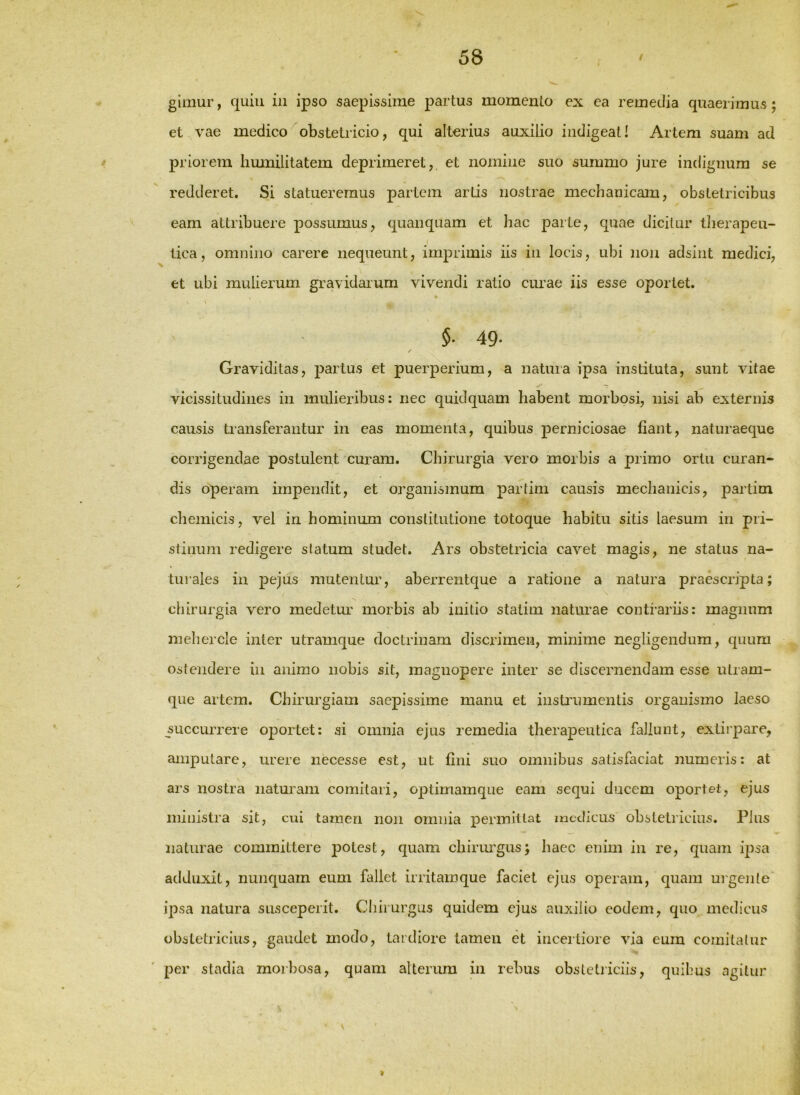 gimur, quili in ipso saepissime partus momento ex ea remedia quaerimus; et vae medico obstetricio, qui alterius auxilio indigeat! Artem suam ad priorem limnilitatem deprimeret,, et nomine suo summo jure indignum se redderet. Si statueremus partem artis nostrae mechanicam, obstetricibus eam attribuere possumus, quanquam et hac parte, quae dicitur therapeu- tica, omnino carere nequeunt, imprimis iis in locis, ubi non adsint medici, et ubi mulierum gravidarum vivendi ratio curae iis esse oportet. §. 49. Graviditas, parius et puerperium, a natura ipsa instituta, sunt vitae vicissitudines in mulieribus: nec quidquam habent morbosi, nisi ab externis causis transferantur in eas momenta, quibus perniciosae fiant, naturaeque corrigendae postulent curam. Chirurgia vero morbis a primo ortu curan- dis operam impendit, et organismum partim causis mechanicis, partim chemicis, vel in hominum constitutione totoque habitu sitis laesum in pri- stinum redigere slatum studet. Ars obstetricia cavet magis, ne status na- tui’ales in pejus mutentur, aberrentque a ratione a natura praescripta; chirurgia vero medetur' morbis ab initio statim naturae contrariis: magnum mehercle inter utramque doctrinam discrimen, minime negligendura, quum ostendere in animo nobis sit, magnopere inter se discernendam esse utram- que artem. Chirurgiam saepissime manu et insti'umentis organismo laeso succurrere oportet: ai omnia ejus remedia therapeutica fallunt, extirpare, amputare, urere necesse est, ut fini suo omnibus satisfaciat numeris: at ars nostra naturam comitari, optimamque eam sequi ducem oportet, ejus ministra sit, cui tamen non omnia permittat medicus obstetricius. Plus naturae committere potest, quam chirimgus; haec enim in re, quam ipsa adduxit, nunquam eum fallet irritamque faciet ejus operam, quam urgente ipsa natura susceperit. Chirurgus quidem ejus auxilio eodem, quo medicus obstetricius, gaudet modo, tardiore tamen et incertiore via eum comitatur per stadia morbosa, quam alteriun in rebus obstetiiciis, quibus agitur