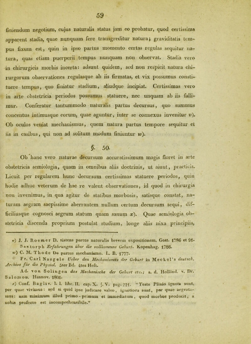 finiendum negotium, cujus naturalis status jam eo probatur, quod certissima apparent stadia, quae nunquam fere transgreditur naturaj graviditatis tem- pus fixum est, quin in ipso partus momento certas regulas sequitur na- tura, quas etiam puerperii tempus nunquam non observat. Stadia vero in chirimgicis morbis incerta; adsunt quidem, sed non respicit natura chi- rurgorum observationes regulasque ab iis firmatas, et vix possumus consti- tuere tempus, quo finiatur stadium, aliudque incipiat. Certissimas vero in arte obsteti’icia periodos possumus statuere, nec unquam ab iis falli- mur. Conferatur tantummodo naturalis partus decursus, quo summus concentus intimusque eorum^ quae aguntur, inter se connexus invenitur v). Ob oculos veniat mechanismus, quem natura partus tempore sequitur et iis in casibus, qui non ad solitum modum finiuntur w), §■ 50. Ob hanc vero naturae decursum accuratissimum magis floret in arte obstetricia semiologia, quam iu omnibus aliis doctrinis, ut aiunt, practicis. Licuit per regularem hunc decursum certissimas statuere periodos, quin hodie adhuc veterum de hac re valent observationes, id quod in chirurgia non invenimus, in qua agitur de statibus morbosis, satisque constat, na- turam aegram saepissime aberrantem nullum certum decursum sequi, dif- ficiliusque cognosci aegrum statum quam sanum x). Quae semiologia ob- stetricia discenda proprium postulat studium, longe aliis nixa principiis, v) J, J. Roemer D. sistens partus naturalis brevem expositionem. GoU. 1786 et 91» Saxtorph Erfahrungen uber die pollkommne Gehurt. Kopenhag, 1786. w') C. M. Thode De partus mechanismo. L. B. 1777. Fr. CarlNaegele Ueher den Mechanismus der Gehurt in Meckel’s deutsch. Jrchive far die Physiol. Ster Bd. 4tes Heft. ^ Ad. voii Solingeu das Mechanisehe der Gehurt etc.; a. d. Holland. v. Dr. Salomou. ITamiov. 1801. x) Conf. Bagliv. 1.1. lihr. II. cap. X. §. V. pag.‘22t- “Teste Plinio ignota sunt, per quae vivimus; sed si quid ipse judicare valeo, ignotiora sunt, par q«ae aegrota- mus.: uain minimum illud primo - primum et immediatum, quod morbos producit, u nobis profecto est incomprehensibile.”