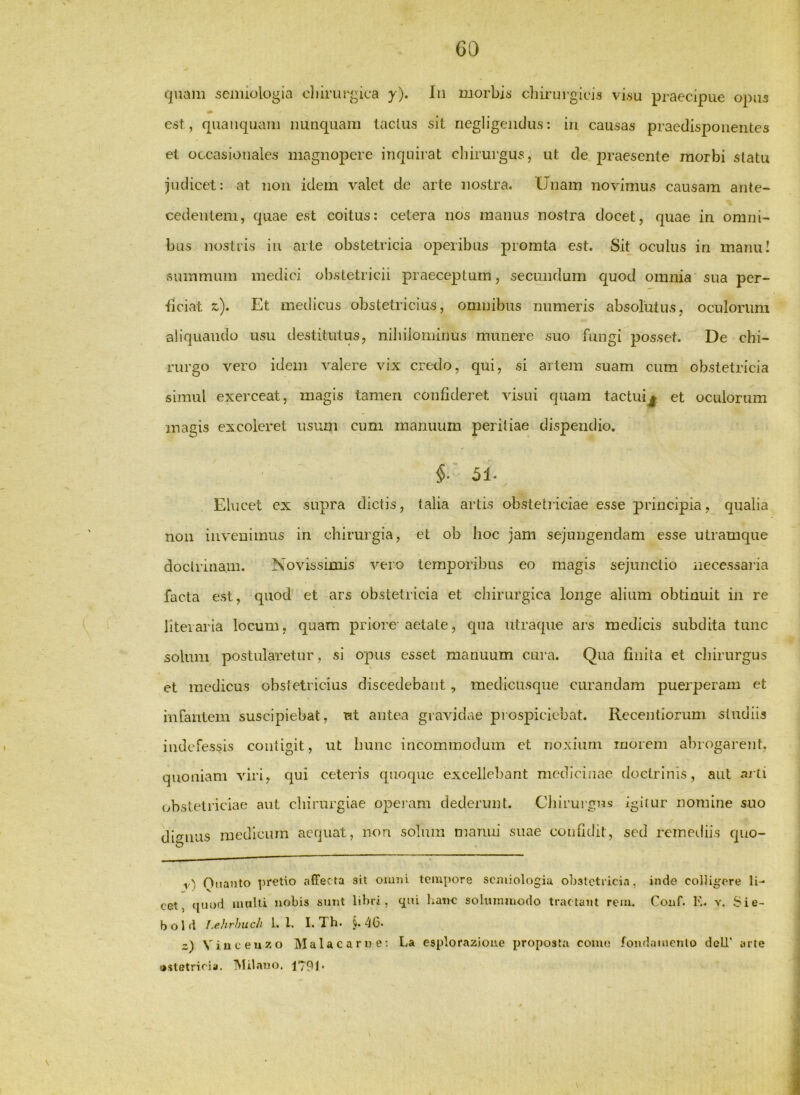 GO quam semiologia cliirurgica y). In morbis’ chirurgicis visu praecipue opus est , quaiiquam nunquam laclus sit negligeiidus: in causas praedisponentes et occasionales magnopere inquirat chirurgus, ut de j^raesente morbi statu judicet: at non idem valet de arte nostra. Unam novimus causam ante- cedentem, quae est coitus: cetera nos manus nostra docet, quae in omni- bus nostris in arte obstetricia operibus promta est. Sit oculus in manu! summum medici ol)stetricii praeceptum, secundum quod omnia sua per- hciathc). Et medicus obstetricius, omnibus numeris absolutus, oculorum aliquando usu destitutus, nihilominus munere suo fungi posset. De chi- rurgo vero idem valere vix credo, qui, si artem suam cum obstetricia simul exerceat, magis tamen confideret visui quam tactuij et oculorum magis excoleret usum cum manuum peritiae dispendio. §. 51. Elucet ex supra dictis, talia artis obstetriciae esse principia, qualia non invenimus in chirurgia, et ob hoc jam sejungendam esse utramque doctrinam. Novissimis vero temporibus eo magis sejunctio necessaria facta est, quod et ars obstetricia et chirurgica longe alium obtinuit in re liteiaria locum, quam priore aetate, qua utraque ars medicis subdita tunc solum postularetur, si opus esset manuum cui’a. Qua fluita et cliirurgus et medicus obstetricius discedebant, medicusque curandam puerperam ct infantem suscipiebat, nt antea gravidae prospiciebat. Recentiorum studiis indefessis contigit, ut bunc incommodum et noxium inorem abrogarent, quoniam viri, qui ceteris quoque excellebant medicinae doctrinis, aut arti obstetriciae aut chirurgiae operam dederunt. Cliirurgus igitur nomine suo dio-iius medicum aequat, non solum manui suae confidit, sed remediis quo- r'/ Oiianto pretio affecta ait ouuii tempore scmiologia obstetricia, inde colligere li- cet, (piod Jiiulli nobis sunt libri, qui hane solummodo tractant rem. Conf. K. v. Sie- bold I.ehrhiLch 1. l. I. Th. §.46* z) Viuceuzo Mala c a r n e; La esplorazioue proposta como foudamenlo dcU' arte o.sletricia. TNIilano. 1791*