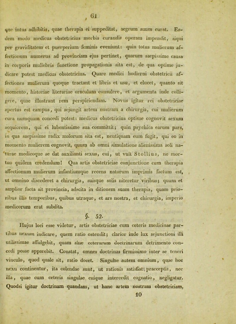 qne intus adhibitis, quae llierapia ei suppeditat, aegrum suum curat. Eo- dem modo medicus obstetricius morbis cuj’aridis operam impendit, siqui per graviditatem et puerperium feminis eveniunt; quin totus mulierum af- fectionum numerus ad provinciam ejus pertinet, quarum saepissime causa in corporis muliebris functione propagationis sita est, de qua optime ju- dicare potest medicus obstetricius. Quare medici iiodierni obstetricii af- fectiones mulierum quoque tractant et libris et usu, et elucet, quanto sit momento, liistoriae literariae oraculum consulere, et argumenta inde colli- ( gere, quae illustrant fem perspiciendam. Novus igitim rei obstetriciae apertus est campus, qui sejungit artem nostram a chirurgia, cui mulierum cura numquam concedi potest: medicus obstetricius optime cognovit sexum sequiorem, qui ei lubentissime sua committit; quin psychica earum pars, in qua saepissime radix malorum sita est, neutiquam eum fugit, qui eo in momento mulierem cognovit, quum ab omni simulatione alienissima soli na- %u-ae medicoque se dat auxilianti sexus, cui, ut vult Stollius, ne mor- tuo quidem credendum! Qua artis obstetriciae conjunctione cum therapia affectionum mulierum infantiumque recens natorum imprimis factum est, , ut omnino discederet a chirurgia, suisque solis niteretur viribus; quum et amplior facta sit provincia, adscita in ditionem suam therapia, quam prio- ribus illis temporibus, quibus utraque, et ars nostra, et chirurgia, imperio medicorum erat subdita. §■ 52. Hujus loci esse videtur, artis obstetriciae cum ceteris medicinae par- tibus nexum indicare, quem ratio ostendit; clarior inde lux sejunctioni illi utilissimae affulgebit, quam sine ccteraimm doctrinarum detrimento con- cedi posse apparebit. Constat, omnes doctrinas firmissimo inter se teneri vinculo, quod quale sit, ratio docet. Singulae autem omnium, quae hoc nexu continentur, ita colendae sunt, ut rationis satisfiat praeceptis, nec illa, quae cum ceteris singulae cuique intercedit cognatio, negligatur. Quodsi igitur doctrinam quandam, ut hanc aitem nostram obstetriciam, 10