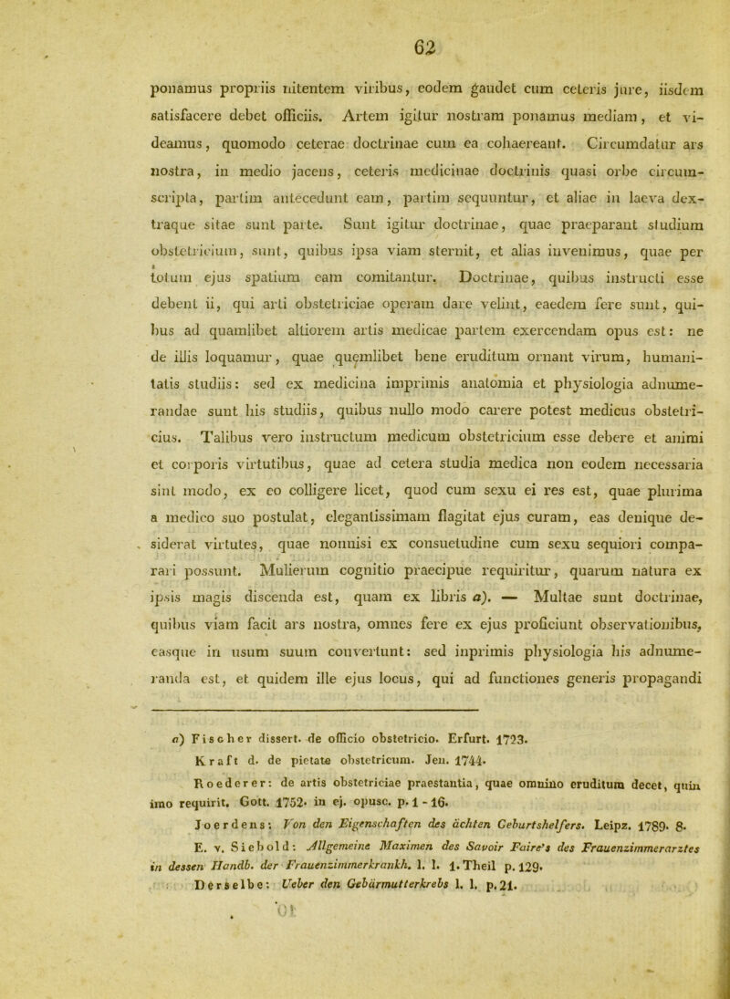 63 ponamus propriis nitentem viribus, eodem gaudet cum ceteris jure, iisdem satisfacere debet officiis. Artem igitur nostram ponamus mediam, et vi- deainus, quomodo ceterae doctrinae cum ea cohaereant. Circumdatur ars nostra, in medio jacens, ceteris medicinae doctrinis quasi orbe circum- scripta, pai'tim antecedunt eam, partini sequuntur, et aliae in laeva dex- traque sitae sunt parte. Sunt igitur doctrinae, quae praeparant studium obstetrieium, sunt, quibus ipsa viam sternit, et alias invenimus, quae per • totum ejus spatium eam comitantur. Doctrinae, quibus instructi esse debent ii, qui arti obstetriciae operam dare velint, eaedem fere sunt, qui- ])us ad quamlibet altiorem artis medicae partem exercendam opus est: ne de illis loquamur, quae quemlibet bene eruditum ornant virum, humani- tatis studiis: sed ex medicina imprimis anatoinia et physiologia adnume- randae sunt his studiis, quibus nullo modo cai’ere potest medicus obstetri- cius. Talibus vero instructum medicum obstetricium esse debere et animi et coiporis virtutibus, quae ad cetera studia medica non eodem necessaria sint modo, ex eo colligere licet, quod cum sexu ei res est, quae plurima a medico suo postulat, elegantissimam flagitat ejus curam, eas denique de- siderat virtutes, quae nonnisi ex consuetudine cum sexu sequiori compa- rari possunt. Mulierum cognitio praecipue requiritur, quarum natura ex ipsis magis discenda est, quam ex libris a). — Multae sunt doctrinae, quibus viam facit ars nostra, omnes fere ex ejus proficiunt observationibus, ea.sque in usum suum convertunt: sed inprimis pliysiologia his adnume- janda est, et quidem ille ejus locus, qui ad functiones generis propagandi <7) Fisoher dissert. de officio obstetricio. Erfurt. 1753. d. de pietate obstetricum. Jeii. 1744* Roederer: de artis obstetriciae praestautia, quae orauiilo eruditura decet, quiu imo requirit, Gott. 1752* iu ej. opusc. p. 1 -16. J o e r d e u s ; Fon den Eigenschaften des dchten Gehurtshelfers. Leipz. 1789* 8* E. V. Siebold; j4llgemeine Maximen des Sauoir Faire^s des Ffauenzimmerarztes in dessen Ilandb. der Frauenzimmerkronkh, 1. 1. 1. Theil p. 129» Derselbe: Ueher den Gehdrmutierkrehs 1, 1, p,21.