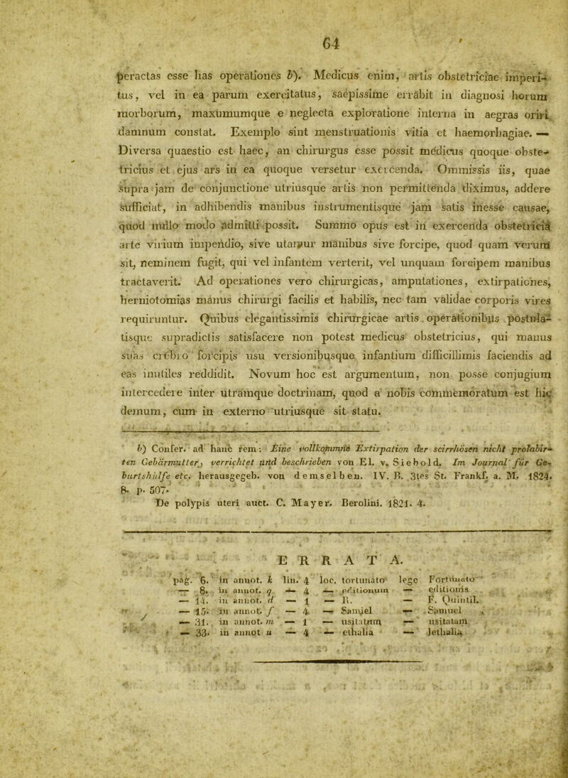 {)eractas esse lias operationes V), Medicus enim, artis obstetriciae imperi- tus, vel in ea parum exercitatus, saepissime errabit in diagnosi horum morborum, maxumumque e neglecta exploratione interna in aegras oriri damnum constat. Exemplo sint menstruationis vitia et haemorhagiae. — Diversa quaestio est haec, an chirurgus esse possit mddicus quoque obste- tricius et ejus ars in ea quoque versetur exercenda. Ommissis iis, quae supra jam de conjunctione utriusque artis non permittenda diximus, addere sufficiat, in adhibendis manibus instrumentisque jam satis inesse causae, quod nullo modo admitti possit. Summo opus est in exercenda obstetiicid arte virium impeiidio, sive utar;?ur manibus sive forcipe, quod quam verum sit, neminem fugit, qui vel infantem verterit, vel unquam forcipem manibus tractaverit. Ad operationes vero chirurgicas, amputationes, extirpalicnes, herniotomias manus chirurgi facilis et habilis, nec tam validae corporis vires requiruntur. Quibus elegantissimis chirurgicae artis operationibus postula- tisquc supradiclis satisfacere non potest medicus obstetricius, qui manus suas cj-^bio forcipis usu versionibusque infantium difficillimis faciendis ad eas inutiles reddidit. Novum hoc est argumentum, non posse conjugium intercedere inter utramque doctrinam, quod a nobis commemoratum est hic demum, cum in externo utriusque sit statu. l>) Coufer. ad haiic rem; Bine vollhopirntie Exfirpation der scirrhosen nicht proJabir» ten Gehdrmutterj verrichtet urld heschriehen vou EI. v. Siebold. Im Journal fiir Ge-> burti<hhlfe etc, herausgegeh. vou demselbeu. IV. B. 3tes St. Frankf, a. M. 1824. B. p. 507- ■ De polypis uteri auct. C. May er. Berolini. 182 J. 4. E R R A T A. pag. 6. In auuot. h liu. 4 loc. lorluuato lege FortUuato ■ — ,8. ia aauot. q 4 ... p*'.! tioauin — editionis — 14. iu aiiijot. d — 1 B. — F. Quintii. —• 15. iu auuot. f — 4 —f SaiiCel — -Samuel » — 31. iu auuot. m — 1 — usila turu usitatam — 33. iu auuot u — 4 — elhalia — ' 1 elhalia