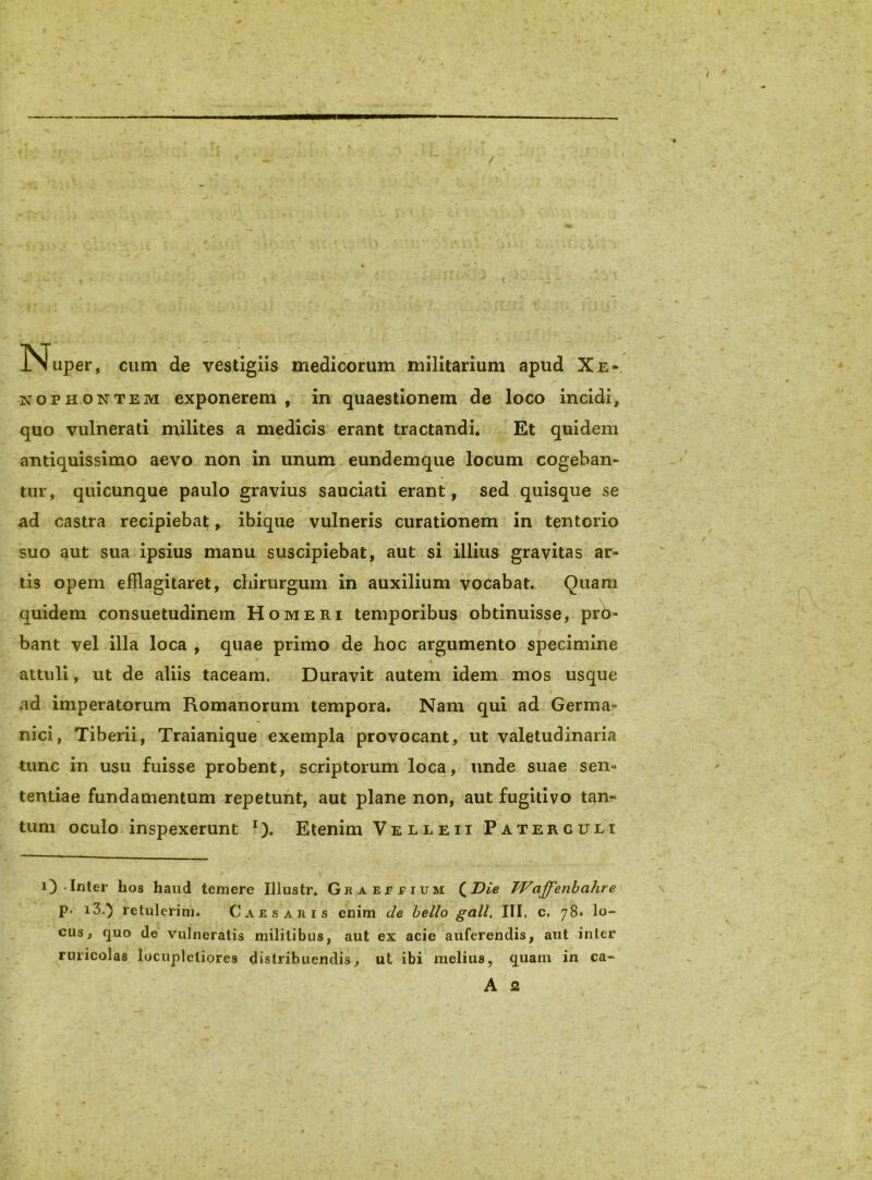 / !Nuper, cum de vestigiis medicorum militarium apud Xe- nophontem exponerem, in quaestionem de loco incidi, quo vulnerati milites a medicis erant tractandi. Et quidem antiquissimo aevo non in unum, eundemque locum cogeban- tur, quicunque paulo gravius sauciati erant, sed quisque se ad castra recipiebat, ibique vulneris curationem in tentorio suo aut sua ipsius manu suscipiebat, aut si illius gravitas ar- tis opem efflagitaret, chirurgum in auxilium vocabat. Quam quidem consuetudinem Homeri temporibus obtinuisse, prb- bant vel illa loca , quae primo de hoc argumento specimine attuli, ut de aliis taceam. Duravit autem idem mos usque ad imperatorum Romanorum tempora. Nam qui ad Germa- nici, Tiberii, Traianique exempla provocant, ut valetudinaria tunc in usu fuisse probent, scriptorum loca, unde suae sen- tentiae fundamentum repetunt, aut plane non, aut fugitivo tan- tum oculo inspexerunt Etenim Velleii Paterculi i)-Inter hos haud temere Illustr. GRAErriuM (^Die TVaJJ^enbahre p- i3.) retulerim. Caesaris enim de bello gall, III, c. 78. lo- cus, quo de vulneratis militibus, aut ex acie auferendis, aut inter ruricolas locupletiores distribuendis, ut ibi melius, quam in ca- A 2