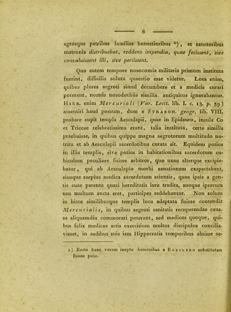 agrosque patribus familias honestioribus , et sanctoribus matronis distribuebat^ reddens impendia, quae fecissent, sive convaluissent illi, sive periissent. Quo autem tempore nosocomia militaria primum instituta fuerint, difficilis solutu quaestio esse videtur. Loca enim, quibus plures aegroti simul decumbere et a medicis curari poterant, nostris nosodochlis similia, antiquitus ignorabantur. Hier, enim Mercuriali (f^ar, Lectt, lib. I, c. 13, p. 39) assenliri haud possum, dum e Strabon. geogr, lib. VIII. probare cupit templa Aesculapii, quae in Epidauro, insula Co et Triccae celebratissima erant, talia instituta, certe similia praebuisse, in quibus quippe magna aegrotorum multitudo nu- trita et ab Aesculapii sacerdotibus curata sit. Equidem potius in illis templis, sive potius in habitationibus sacerdotum cu- biculum peculiare fuisse arbitror, quo unus alterque excipie- batur , qui ab Aesculapio morbi sanationem exspectabant, eiusque saepius medica sacerdotum scientia, quae ipsis a gen- tis suae parente quasi hereditatis iure tradita, suoque ipsorum usu multum aucta erat, participes reddebantur. Non solum in hisce similibusque templis loca adaptata fuisse contendit Mercuriali s, in quibus aegroti sanitatis recuperandae caus- sa aliquamdiu commorari poterant, sed medicos quoque, qui- bus felix medicae artis exercitium multos discipulos concilia- visset, in aedibus suis iam Hippocratis temporibus aluisse ae- 2) Recte hanc vocem inepto hominibus a Boeclero substitutam fuisse puto.