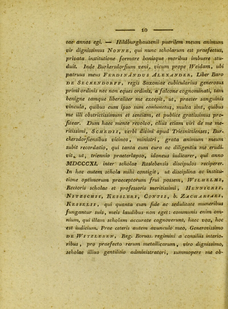 10 tae annos egi, — Hildburghausenii puerilem meum animum vir dignissimus Nonne, qui nunc scholarum est praefectus, privata institutione formare bonisque -moribus imbuere stu^ duit. Inde Burkersdorfium veni, vicum prope Weidarn, ubi patruus meus Fekdinandvs Alexander, Liber Baro DE Se CKENDORFF, regis Saxoniae cubicularius generosus primi ordinis nec non eques ordinis, d falcone cognominati, tam benigne tamque liber aliter me excepit, ut, praeter sanguinis vincula, quibus cum ipso sum. r.bnrunctus,, multa sint, quibus ' • me illi obstrictissimum et sentiam, et publice gratissimus pro* fitear. Dum haec mente revolvo, alius etiam viri de me me* ritissimi. Schedii, verbi divini apud Triesnitzienses, Bur» chersdorfiensibus vicinos, ministri, grata animum meum subit recordatio, qui tanta cum cura ac diligentia me erudU vit,^ ut^ triennio praeterlapso, idoneus iudicarer, qui anno jynDCCClLL inter scholae Roslebensis discipulos reciperer. In hac autem schola mihi contigit, ut disciplina ac institu* tione optimorum praeceptorum frui possem, Wilhelmi, Hectoris scholae et professoris meritissimi, Hennickii, Nitzschii, Kessleri, Contii, h, Zachariaei, Ke ssELii, qui quanta cum fide ac sedulitate muneribus fungantur suis, meis laudibus non eget: communis enim om* nium, qui illam scholam accurate cognoverunt, haec vox, hoc est iudicium. Prae ceteris autem avunculo meo, Generosissimo DE JVi TzLEE EN, Bcg. Boruss. regimini a consiliis interio^ ribus , pro praefecto rerum metallicarum , viro dignissimo^ scholae illius gentilitio administratori, summopere me oh-