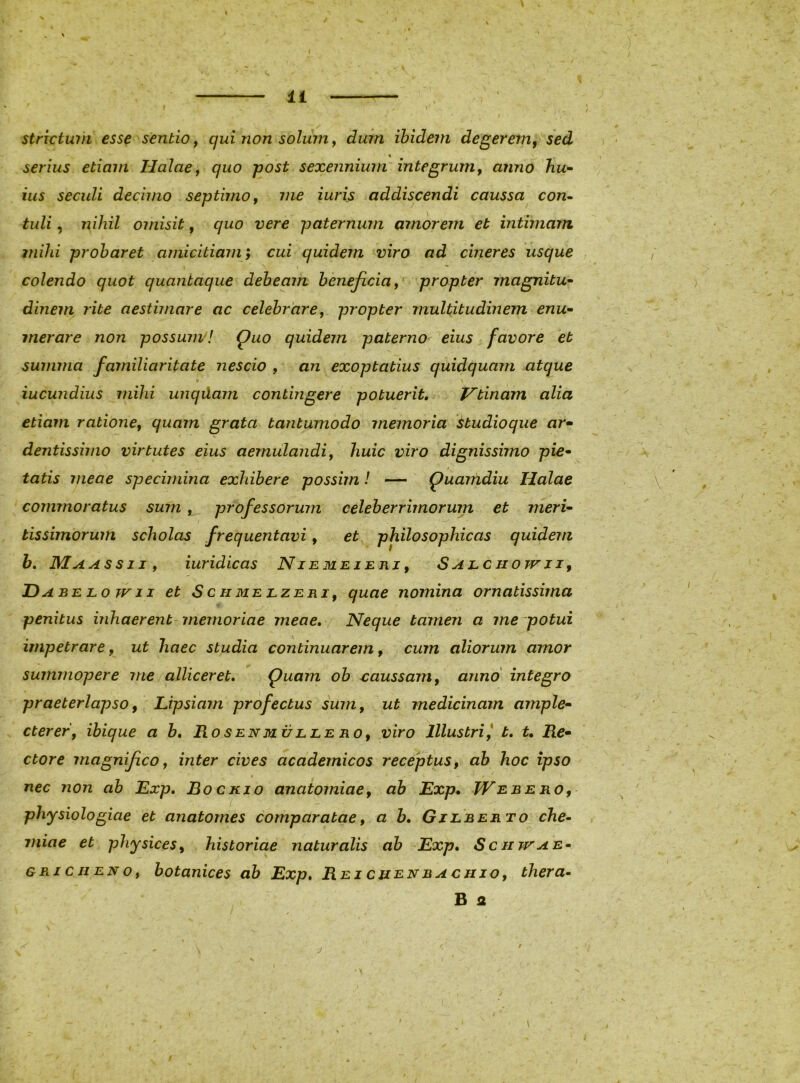 I r Strictum esse sentio y qui non solum y dum ibidem degerem, sed % serius etiam HalaCy quo post sexennium integrumy anno hu- ius secidi decimo septimo y me iuris addiscendi caussa con^ tuli, nihil omisit, quo vere paternum amorem et intimam milii probaret amicitiam, cui quidem viro ad cineres usque colendo quot quantaque debeam beneficia, propter magnitu- dinem rite aestimare ac celebrare, propter multitudinem enu- merare non possuiivl Quo quidem paterno eius favore et summa familiaritate nescio , an exoptatius quidquam atque \ iucundius mihi unqdam contingere potuerit, Vtinam alia etiam ratione, quam grata tanturnodo memoria Hudioqiie ar- dentissimo virtutes eius aemulandi, huic viro dignissimo pie- tatis meae specimina exhibere possim! — Quanidiu Halae commoratus sum, professorum celeberrimorum et meri- tissimorum scholas frequentavi, et philosophicas quidem h, Maassii, iuridicas Niemezeri, Salciiottii, Dabelowii et Schmelzeri, quae nomina ornatissima penitus inhaerent- memoriae meae, / Neque tamen a me potui impetrare y ut haec studia continuarem, cum aliorum amor summopere me alliceret. Quam ob eaussam, anno integro praeterlapso, JLipsiam profectus sum, ut medicinam ample- cterer, ibique a b, Rosenmuleero, viro Illustri, t. t. Re- ctore magnifico, inter cives academicos receptus, ab hoc ipso nec non ab Exp, Bockio anatomiae, ab Exp. JVebero, physiologiae et anatomes comparatae, a h, Gieberto che- miae et physices, historiae naturalis ab Exp, Scnwae- gri c hen o, botanices ab Exp, Rei chenbachjo, thera- B 2 /