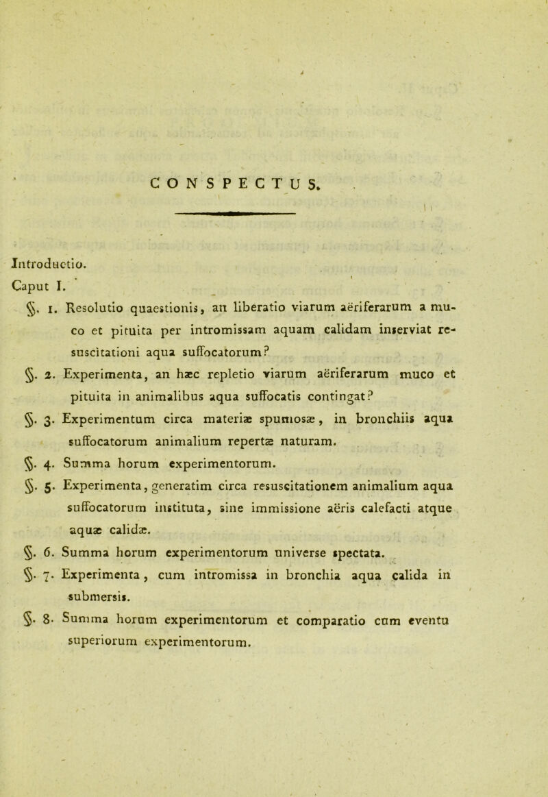 CONSPECTUS. \ i Introductio. . » Caput I. §. i. Resolutio quaestionis, an liberatio viarum aeriferarum a mu- co et pituita per intromissam aquam calidam inserviat re- suscitationi aqua suffocatorum? §. 2. Experimenta, an haec repletio viarum aeriferarum muco et pituita in animalibus aqua suffocatis contingat? §. 3. Experimentum circa materiae spumosae, in bronchiis aqua suffocatorum animalium reperta naturam. 55. 4. Summa horum experimentorum. §. 5. Experimenta, generatim circa resuscitationem animalium aqua suffocatorum instituta, sine immissione aeris calefacti atque aquae calida?. §. 6. Summa horum experimentorum universe spectata. §. 7. Experimenta, cum intromissa in bronchia aqua calida in submersis. §• 8* Summa horum experimentorum et comparatio cum eventu superiorum experimentorum.