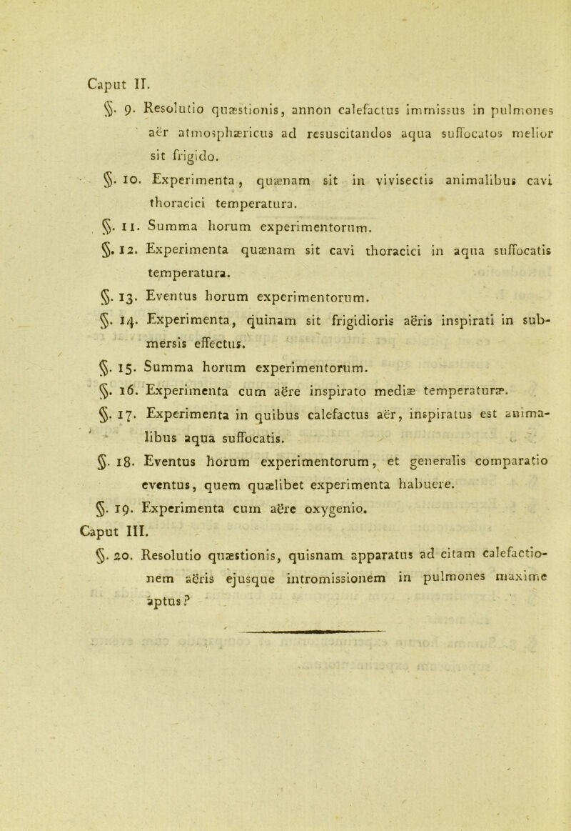 Caput IT. §• 9* Resolutio quaestionis, annon calefactus immissus in pulmones aer atmosphsericus ad resuscitandos aqua suffocatos melior sit frigido. / §. IO. Experimenta, quaenam sit in vivisectis animalibus cavi thoracici temperatura. §. II. Summa horum experimentorum. §. 12. Experimenta quasnam sit cavi thoracici in aqua suffocatis temperatura. §• 13- Eventus horum experimentorum. §. i/}.. Experimenta, quinam sit frigidioris aeris inspirati in sub- mersis effectus. V §. 15. Summa horum experimentorum. §. 16. Experimenta cum aere inspirato medias temperaturas. §. 17. Experimenta in quibus calefactus aer, inspiratus est anima- libus aqua suffocatis. 5.18. Eventus horum experimentorum, et generalis comparatio eventus, quem quaelibet experimenta habuere. §. 19. Experimenta cum aere oxygenio. Caput III. §. 20. Resolutio quaestionis, quisnam. apparatus ad citam calefactio- nem aeris ejusque intromissionem in pulmones maxime aptus ?