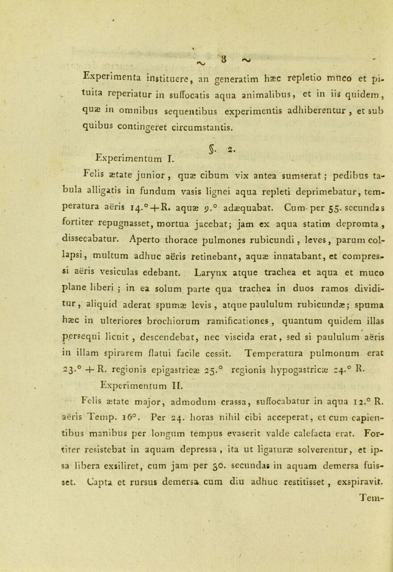 3 **\J Experimenta instituere, an generatim haec repletio mnco et pi- tuita reperiatur in suffocatis aqua animalibus, et in iis quidem, quae in omnibus sequentibus experimentis adhiberentur , et sub quibus contingeret circumstantis. _ §• 2- Experimentum I. Felis aetate junior , quae cibum vix antea sumserat ; pedibus ta- bula alligatis in fundum vasis lignei aqua repleti deprimebatur, tem- peratura aeris I4.°q-R* aquae <?.° adaequabat. Cum per 55. secundas fortiter repugnasset, mortua jacebat; jam ex aqua statim depromta , dissecabatur. Aperto thorace pulmones rubicundi, leves, parum col- lapsi, multum adhuc aeris retinebant, aquae innatabant, e.t compres- si aeris vesiculas edebant. Larynx atque trachea et aqua et muco plane liberi ; in ea solum parte qua trachea in duos ramos dividi- tur, aliquid aderat spumae levis, atque paululum rubicundae; spuma haec in ulteriores brochiorum ramificationes , quantum quidem illas i persequi licuit, descendebat, nec viscida erat, sed si paululam aeris in illam spirarem flatui facile cessit. Temperatura pulmonum erat 23.0 4-R. regionis epigastricae 25.0 regionis hypogastricae 24.0 R- Experimentum II. Felis state major, admodum crassa, suffocabatur in aqua 12.0 R. aeris Temp. 160. Per 24. horas nihil cibi acceperat, et cum capien- tibus manibus per longum tempus evaserit valde calefacta erat. For- titer resistebat in aquarn depressa, ita ut ligaturae solverentur, et ip- sa libera exsiliret, cum jam per 30. secundas in aquam demersa fuis- set. Capta et rursus demersa, cum diu adhuc restitisset , exspiravit. Teni-