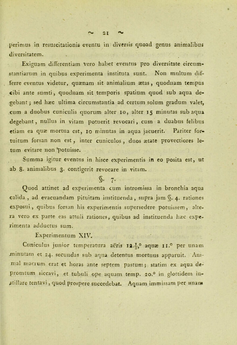 \ r\* 21 perimus in resuscitationis eventu in diversis quoad genus animalibus diversitatem. Exiguam differentiam Vero habet eventus pro diversitate circum- stantiarum in quibus experimenta instituta sunt. Non multum dif- ferre eventus videtur, quasnam sit animalium aetas, quodnam tempus cibi ante sumti, quodnam sit temporis spatium quod sub aqua de- gebant ; sed haec ultima circumstantia ad certum solum gradum valet, cum a duobus cuniculis quorum alter io, alter 15 minutas sub aqua degebant, nullus in vitam potuerit revocari, cum a duabus felibus etiam ea quae mortua est, 10 minutas in aqua jacuerit. Pariter for- tuitum forsan non est , inter cuniculos , duos aetate provectiores le- tum evitare non potuisse. Summa igitur eventus in hisce experimentis in eo posita est, ut ab 8- animalibus 3. contigerit revocare in vitam* 5-7- Quod attinet ad experimenta cum intromissa in bronchia aqua calida , ad evacuandam pituitam instituenda , supra jam §. 4. rationes exposui , quibus forsan his experimentis supersedere potuissem, alte- ra vero ex parte eas attuli rationes, quibus ad instituenda haec expe- rimenta adductus sum. Experimentum XIV. Cuniculus junior temperatura aeris aquas ii.° per unam -minutam et 24. secundas sub aqua detentus mortuus apparuit. Ani- mal rnacium erat et horas ante septem pastum 5 statim ex aqua de- promtum siccavi, et tubuli ope aquam temp. 20.0 in glottidem in- stillare tentavi, quod prospere succedebat. Aquam immissam per unans