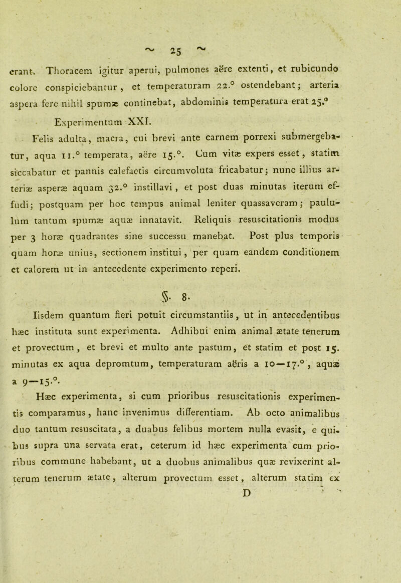 erant. Thoracem igitur aperui, pulmones aere extenti, et rubicundo colore conspiciebantur , et temperaturam 22.0 ostendebant; arteria aspera fere nihil spumas continebat, abdominis temperatura erat 25*° Experimentum'XXI. Felis adulta, macra, cui brevi ante carnem porrexi submergeba- tur, aqua ii.° temperata, aere 15.0. Cum vitas expers esset, statim siccabatur et pannis calefactis circumvoluta fricabatury nunc illius ar- teriae asperas aquam 32.0 instillavi , et post duas minutas iterum ef- fudi; postquam per hoc tempus animal leniter quassaveram; paulu- lum tantum spumae aquae innatavit. Reliquis resuscitationis modus per 3 horae quadrantes sine successu manebat. Post plus temporis quam horas unius, sectionem institui, per quam eandem conditionem et calorem ut in antecedente experimento reperi. ' §• 8- Iisdem quantum fieri potuit circumstantiis, ut in antecedentibus haec instituta sunt experimenta. Adhibui enim animal state tenerum et provectum, et brevi et multo ante pastum, et statim et post 15. minutas ex aqua depromtum, temperaturam a£ris a IO —17.0 , aquae a 9—I5*°* Haec experimenta, si cum prioribus resuscitationis experimen- tis comparamus, hanc invenimus differentiam. Ab octo animalibus duo tantum resuscitata, a duabus felibus mortem nulla evasit, e qui- bus supra una servata erat, ceterum id haec experimenta cum prio- ribus commune habebant, ut a duobus animalibus quae revixerint al- terum tenerum state, alterum provectum esset, alterum statim ex D ' '