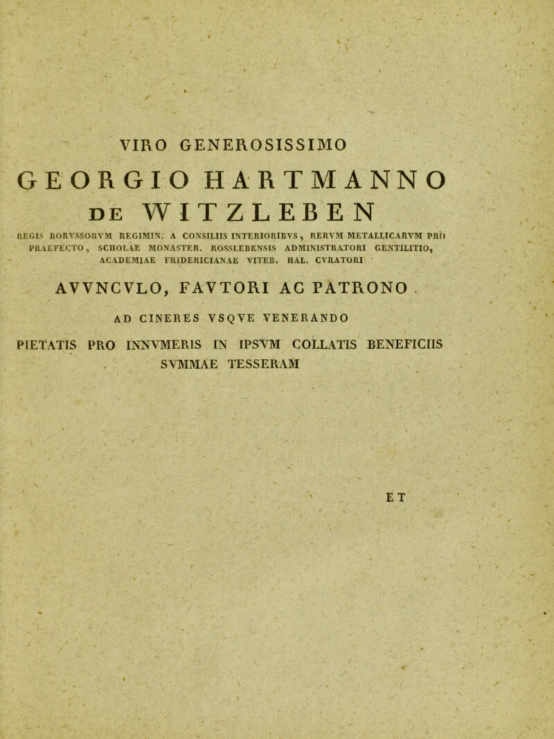 V VIBO GENEROSISSIMO GEORGIO HARTMANN O de WITZLEREN REGIS BORYSSORYM REGIMIN. A CONSILIIS INTERIORIBVS , RERYM METALLICARVM PRO PRAEFECTO, SCHOLAE MONASTER. ROSSLEBENSIS ADMINISTRATORI GENTILITIO, ACADEMIAE FRIDERICIANAE YITEB. UAL. CVRATORI AVVNCVLO, FAVTORI AC PATRONO . AD CINERES VSQVE VENERANDO PIETATIS PRO INNVMERIS IN IPSYM COLLATIS BENEFICIIS SVMMAE TESSERAM