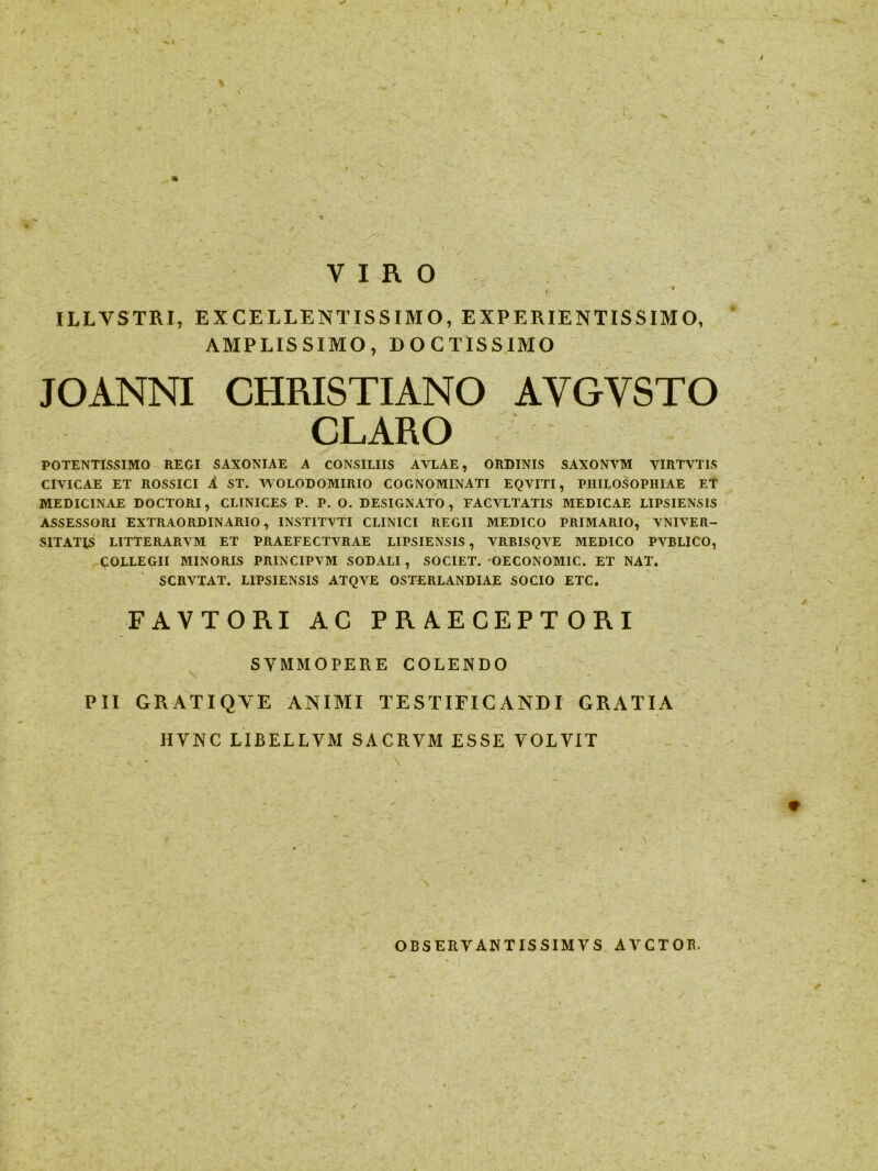 VIRO ILLYSTRI, EXCELLENTISSIMO, EXPERIENTISSIMO, AMPLISSIMO, DOCTISSIMO JOANNI CHRISTIANO AYGVSTO CLARO POTENTISSIMO REGI SAXONIAE A CONSILIIS AVLAE, ORDINIS SAXONVM VIRTVTIS CIVICAE ET ROSSICI A ST. VYOLODOMIRIO COGNOMINATI EQVITI, PHILOSOPHIAE ET MEDICINAE DOCTORI, CLINICES P. P. O. DESIGNATO, FACVLTATIS MEDICAE LIPSIENSIS ASSESSORI EXTRAORDINARIO, INSTITVTI CLINICI REGII MEDICO PRIMARIO, VNIVER- SITATJS LITTERARVM ET PRAEFECTVRAE LIPSIENSIS , VRBISQVE MEDICO PVBLICO, COLLEGII MINORIS PRINCIPVM SODALI , SOCIET. OECONOMIC. ET NAT. SCRVTAT. LIPSIENSIS ATQVE OSTERLANDIAE SOCIO ETC. FAVTORI AC PRAECEPTORI SYMMOPERE COLENDO PII GRATIQVE ANIMI TESTIFICANDI GRATIA HVNC LIBELLVM SACRVM ESSE VOLVIT ^ I . 9 OBSERYANTISSIMYS AVCTOR.