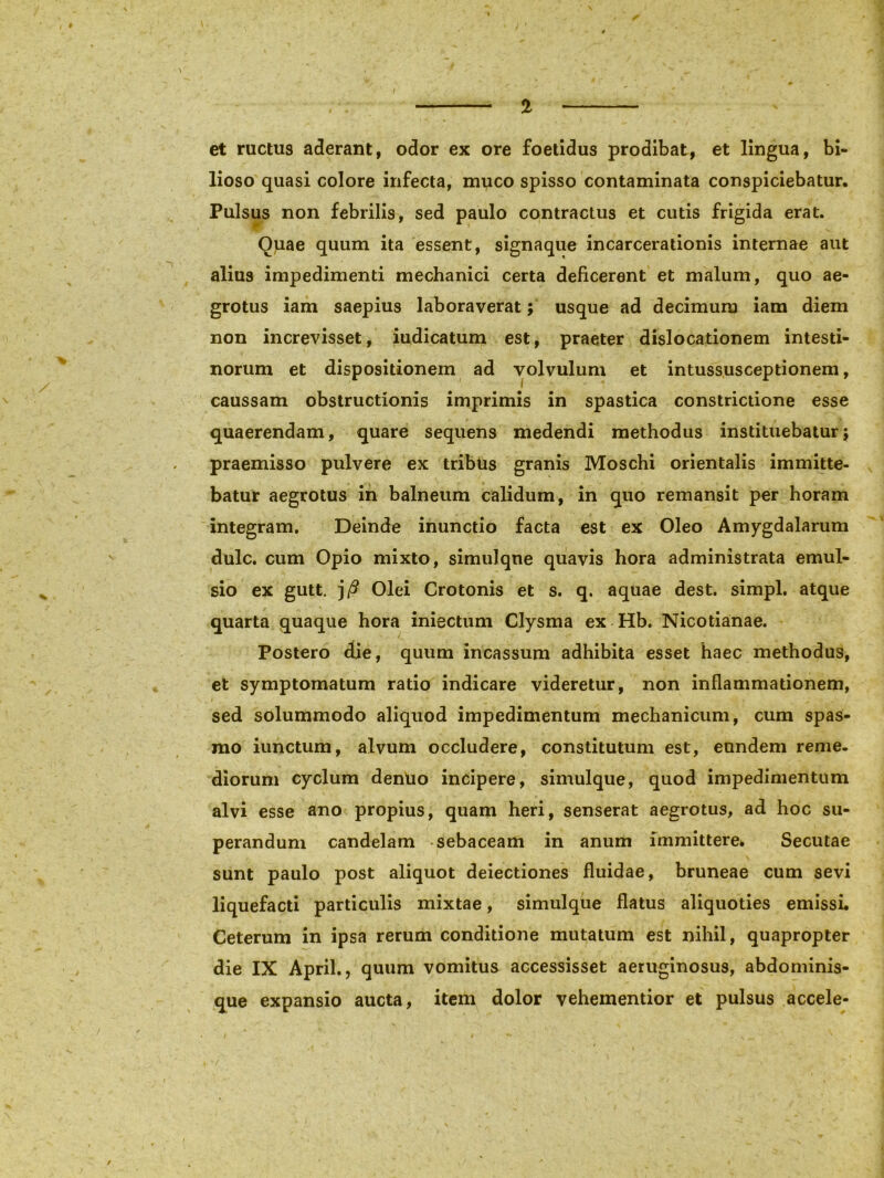 et ructus aderant, odor ex ore foetidus prodibat, et lingua, bi- lioso quasi colore infecta, muco spisso contaminata conspiciebatur. Pulsus non febrilis, sed paulo contractus et cutis frigida erat. Ouae quum ita essent, signaque incarcerationis internae aut alius impedimenti mechanici certa deficerent et malum, quo ae- grotus iam saepius laboraverat; usque ad decimum iam diem non increvisset, iudicatum est, praeter dislocationem intesti- norum et dispositionem ad volvulum et intussusceptionem, caussam obstructionis imprimis in spastica constrictione esse quaerendam, quare sequens medendi methodus instituebatur5 praemisso pulvere ex tribus granis Moschi orientalis immitte- batur aegrotus in balneum calidum, in quo remansit per horam integram. Deinde inunctio facta est ex Oleo Amygdalarum dulc. cum Opio mixto, simuJqne quavis hora administrata emul- sio ex gutt. j/? Olei Crotonis et s. q. aquae dest. simpl. atque quarta quaque hora iniectum Clysma ex Hb. Nicotianae. Postero die, quum incassum adhibita esset haec methodus, et symptomatum ratio indicare videretur, non inflammationem, sed solummodo aliquod impedimentum mechanicum, cum spas- mo iunctum, alvum occludere, constitutum est, eundem reme- diorum cyclum dentio incipere, simulque, quod impedimentum alvi esse ano propius, quam heri, senserat aegrotus, ad hoc su- perandum candelam sebaceam in anum immittere* Secutae sunt paulo post aliquot deiectiones fluidae, bruneae cum sevi liquefacti particulis mixtae, simulque flatus aliquoties emissi. Ceterum in ipsa rerum conditione mutatum est nihil, quapropter die IX April., quum vomitus accessisset aeruginosus, abdominis- que expansio aucta, item dolor vehementior et pulsus accele-