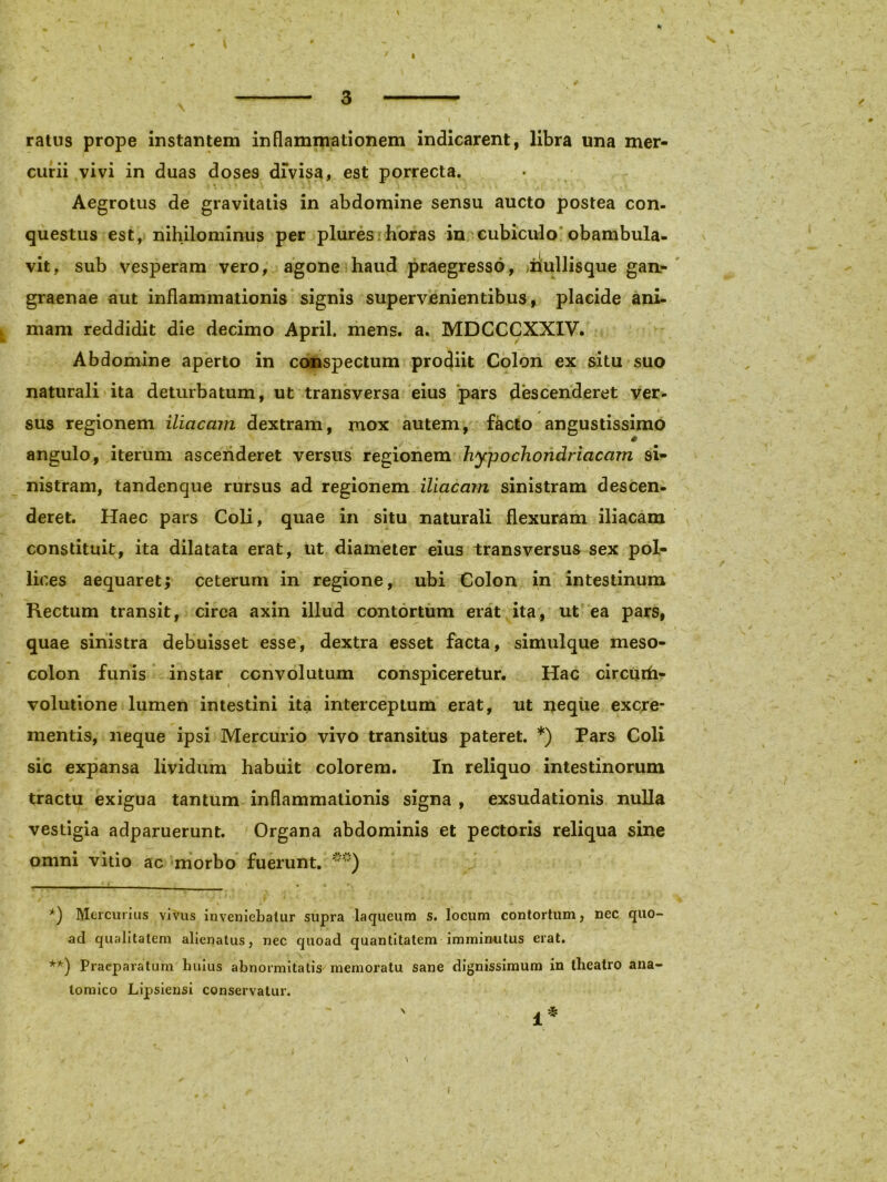 i ■ ' ratus prope instantem inflammationem indicarent, libra una mer- curii vivi in duas doses dfvisa, est porrecta. > * Aegrotus de gravitatis in abdomine sensu aucto postea con- questus est, nihilominus per plures horas in cubiculo obambula- vit, sub vesperam vero, agone haud praegresso, nullisque gan- graenae aut inflammationis signis supervenientibus, placide ani- mam reddidit die decimo April. mens. a. MDCCCXXIV. Abdomine aperto in conspectum prodiit Colon ex situ suo naturali ita deturbatum, ut transversa eius pars descenderet ver- * 1 sus regionem iliacam dextram, mox autem, facto angustissimo angulo, iterum ascenderet versus regionem hypochondriacam si- nistram, tandenque rursus ad regionem iliacam sinistram descen- deret. Haec pars Coli, quae in situ naturali flexuram iliacam constituit, ita dilatata erat, ut diameter eius transversus sex pol- lices aequaret; ceterum in regione, ubi Colon in intestinum Rectum transit, circa axin illud contortum erat ita, ut ea pars, . ■ ' i ,. , i quae sinistra debuisset esse, dextra esset facta, simulque meso- colon funis instar convolutum conspiceretur. Hac circurfi- volutione lumen intestini ita interceptum erat, ut neque excre- mentis, neque ipsi Mercurio vivo transitus pateret. *) Pars Coli sic expansa lividum habuit colorem. In reliquo intestinorum tractu exigua tantum inflammationis signa , exsudationis nulla vestigia adparuerunt. Organa abdominis et pectoris reliqua sine omni vitio ac morbo fuerunt. **) *) Mercurius vivus inveniebatur supra laqueum s. locum contortum, nec quo- ad qualitatem alienatus, nec quoad quantitatem imminutus erat. **) Praeparatum huius abnormitatis memoratu sane dignissimum in theatro ana- tomico Lipsiensi conservatur. i