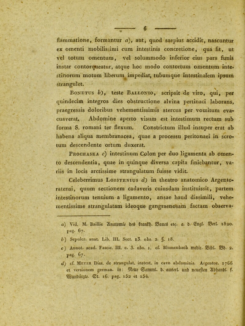 J \ i - * %v % . I r m i • » p . .4. \ S, - '•«, ' * *• / • , 1% * , ™ 6 flammatione, formantur a), aut, quod saepius accidit, nascuntur ex omenti mobilissimi cum intestinis concretione, qua fit, ut vel totum omentum, vel solummodo inferior eius pars funis instar contorqueatur, atque hoc modo contortum omentum inte- stinorum motum liberum impediat, tubumque intestinalem ipsum Strangulet. Bonetus b'), teste Ballonio, scripsit de viro, qui, per quindecim integros dies obstructione alvina pertinaci laborans, praegressis doloribus vehementissimis stercus per vomitum eva- cuaverat, Abdomine aperto visum est intestimum rectum sub forma S. romani ter flexum. Constrictum illud insuper erat ab habena aliqua membranacea, quae a processu peritonaei in scro- tum descendente ortum duxerat. Prochaska c) intestinum Colon per duo ligamenta ab omen- to descendentia, quae in quinque diversa capita finiebantur, va- riis in locis arctissime strangulatum fuisse vidit. Celeberrimus Lobstenius d) in theatro anatomico Argento- ratensi, quum sectionem cadaveris cuiusdam instituissit, partem intestinorum tenuium-a ligamento, ansae haud dissimili, vehe- mentissime strangulatam ideoque gangraenosam factam observa- a) Yid. M. Baillie 2(natomie b?8 ftctnff). 35<iuc$ etc. c\. b. Grngb S5erl. 1820. pag. 67. b) Sepulcr. anat. Lib. III. Sect. x3. obs. 2. §. 18. c) Annot. acad. Fascic. III. c. 3. obs. 1. cf. Blumenbach mebic. S5ibf. S3b< 2. pag. 67. cT) cf. Meyer Diss. de strangulat, instest. in cavo abdominis. Argentor. 1766 ct versionem german. in: ^lette ©amml. b. au8erl. unb ncuejlen 2fb()anbb f-