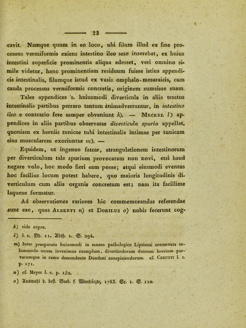 / 23 cavit. Namque quum in eo loco, ubi filum illud ex fine pro. cessus vermiformis exiens intestino ileo sese inserebat, ex huius intestini superficie prominentia aliqua adesset, veri omnino si- mile videtur, hanc prominentiam residuum fuisse istius appendi- cis intestinalis, filumque istud ex vasis omphalo-mesaraicis, cum cauda processus vermiformis concretis, originem sumsisse suam. Tales appendices 's. huiusmodi diverticula in aliis tractus intestinalis partibus perraro tantum animadvertuntur, in intestino ileo e contrario fere semper obveniunt A). — Meckel Z) ap- pendices in aliis partibus observatas divecticula spuria appellat, quoniam ex herniis tunicae tubi intestinalis intimae per tunicam eius muscularem exoriuntur iri). — Equidem, ut ingenue fatear, strangulationem intestinorum per diverticulum tale spurium provocatam non novi, etsi haud negare volo, hoc modo fieri eam posse; atqui eiusmodi eventus hoc facilius locum potest habere, quo maioris longitudinis di- verticulum cum aliis organis concretum est; nam ita facillime laqueus formatur. Ad observationes rariores hic commemorandas referendae sunt eae, quas Alberti n) et Dorilus o) nobis fecerunt^cog- k) vide supra. Z) 1. c. 33b. ii. i.. <3. 294. rri) Inter praeparata huiusmodi in musco pathologico Lipsiensi conservata so- lummodo unum invenimus exemplum, diverticulorum duorum brevium par- varumque in ramo descendente Duodeni conspiciendorum, cf. Cerutti 1. c. p. 171. n) cf. Meyer 1. c. p. i52. , - ' o) 2(u6toal)l b. f>eff. SSeob. f. $G3unbar$te, 1783. 1. 110.