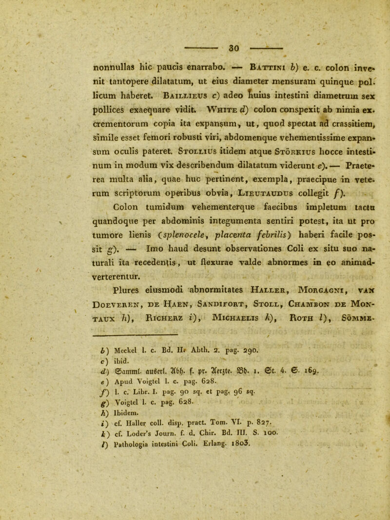 nonnullas hic paucis enarrabo. — Battini b) e. c. colon inve- nit tantopere dilatatum, ut eius diameter mensuram quinque pol. licum haberet. Baillietjs c) adeo liuius intestini diametrum sex pollices exaequare vidit. White d) colon conspexit ab nimia ex. crementorum copia ita expansum, ut, quod spectat ad crassitiem, simile esset femori robusti viri, abdomenque vehementissime expan- sum oculis pateret. Stollius itidem atque Storkius liocce intesti- num in modum vix describendum dilatatum viderunt e).— Praete- rea multa alia, quae huc pertinent, exempla, praecipue in vete- rum scriptorum operibus obvia, Lieutaudus collegit /). Colon tumidum vehementerque faecibus impletum tactu quandoque per abdominis integumenta sentiri potest, ita ut pro tumore lienis Csplenocele 9 -placenta febrilis) haberi facile pos- sit g). — Imo haud desunt observationes Coli ex situ suo na- turali ita recedendis, ut flexurae valde abnormes in eo animad- verterentur. - Plures eiusmodi abnormitates Haller, Morgagni, van Doeveren, de Haen, Sandifort, Stoll, ChambOn de Mon- taux h), Richerz i), Michaelis A), Roth /), Somme- b) Meckel 1. c. Bd. II/ Abth. 2. pag. 290. c) ibid. d) ©ammf auSetl. 2f6b* f- pt* ^fcr^te. 33t>. 1. 0t. 4. 0. 169. e) Apud Voigtel I. c. pag. 628. f) 1. c. Libr. I. pag. 90 sq. et pag, 96 sq. g') Voigtel 1. c. pag. 628. h) Ibidem. i) cf. Haller coli. disp. pract. Tom. VI. p. 827. h') cf. Lodei^s Journ. f. d. Cbir. Bd. III. S. 100. /) Pathologia intestini Coli. Erlang. l8o3. • /