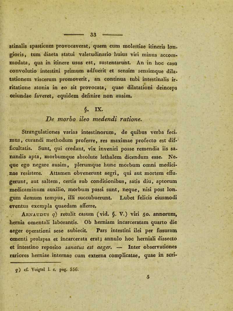 stinalis spasticum provocaverat, quem cum molestiae itineris Ion- gioris, tum diaeta statui valetudinario huius viri minus accom- modata, qua in itinere usus est, sustentarunt. An in hoc casu convolutio intestini primum adfuerit et sensim sensimque dila- tationem viscerum promoverit, an continua tubi intestinalis ir- ritatione atonia in eo sit provocata, quae dilatationi deinceps oriundae faveret, equidem definire non ausim. ' §. IX. De morbo ileo medendi ratione. Strangulationes varias intestinorum, de quibus verba feci- mus, curandi methodum proferre, res maximae profecto est dif- ficultatis. Sunt, qui credant, vix inveniri posse remendia iis sa- nandis apta, morbumque absolute lethalem dicendum esse. Ne- que ego negare ausim, plerumque hunc morbum omni medici- nae resistere. Attamen obvenerunt aegri, qui aut mortem effu- gerunt, aut saltem, certis sub conditionibus, satis diu, aptorum medicaminum auxilio, morbum passi sunt, neque, nisi post lon- gum demum tempus, illi succubuerunt. Lubet felicis eiusmodi eventus exempla quaedam afferre. Arnaudus q) retulit casum (vid. §. V.) viri 50. annorum, hernia omentali laborantis. Ob herniam incarceratam quarto die aeger operationi sese subiecit. Pars intestini ilei per fissuram omenti prolapsa et incarcerata erat; annulo hoc herniali dissecto et intestino reposito sanatus est aeger. — Inter observationes rariores herniae internae cum externa complicatae, quae in scri- <7) cf. Yoigtel 1. c. pag. 556. 5