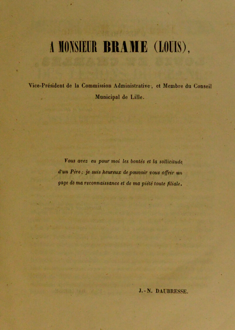 \ HIIR BRAME (LOUIS), Vice-Président de la Commission Administrative, et Membre du Conseil Municipal de Lille. Vous avez eu pour moi les bontés et la sollicitude^ d’un Père ; je suis heureux de pouvoir vous offrir un gage de ma reconnaissance et de ma piété toute filiale.