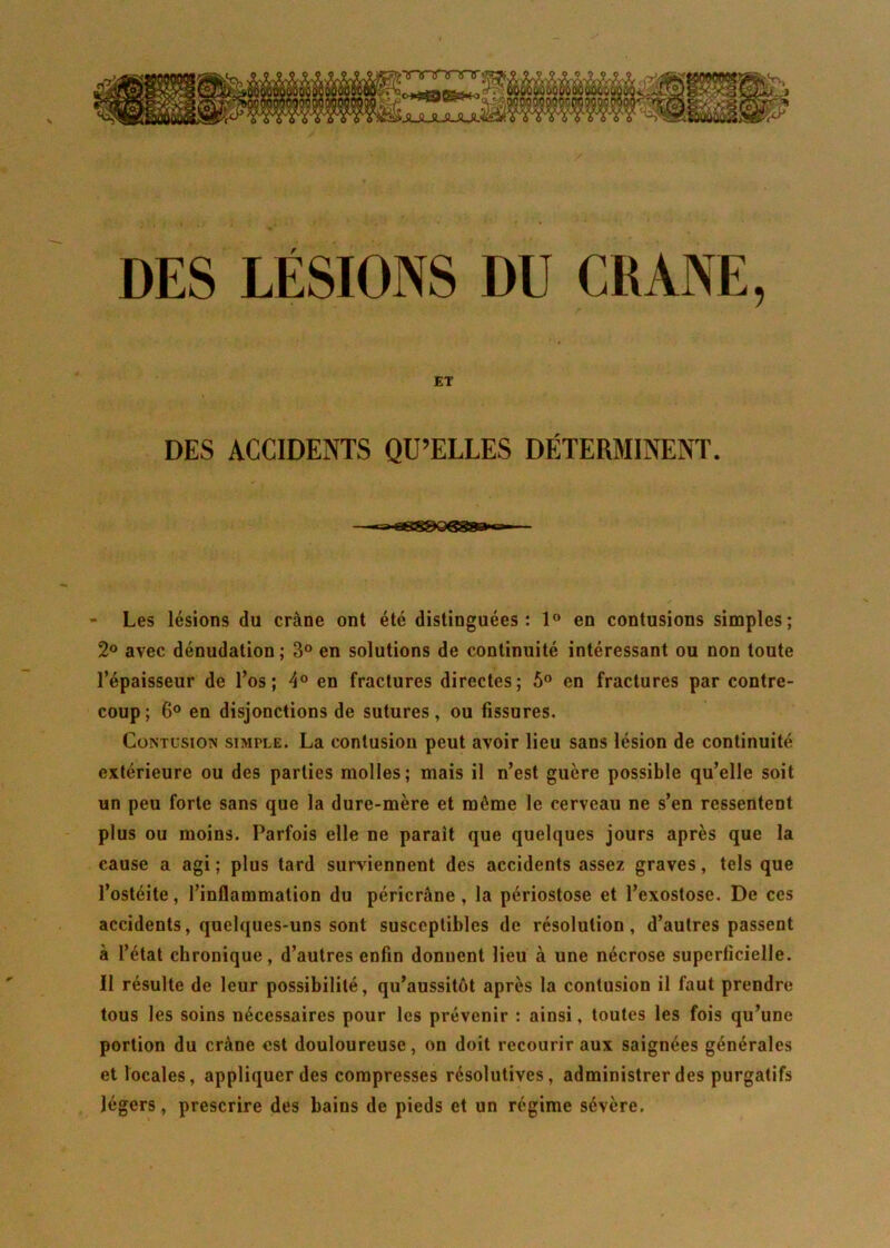 DES LÉSIONS DU CRANE, ET DES ACCIDENTS QU’ELLES DÉTERMINENT. - Les lésions du crâne ont été distinguées: 1° en contusions simples; 2° avec dénudation; 3° en solutions de continuité intéressant ou non toute l’épaisseur de l’os; 4° en fractures directes; 5° en fractures par contre- coup; 6° en disjonctions de sutures, ou fissures. Contusion simple. La contusion peut avoir lieu sans lésion de continuité extérieure ou des parties molles; mais il n’est guère possible qu’elle soit un peu forte sans que la dure-mère et môme le cerveau ne s’en ressentent plus ou moins. Parfois elle ne parait que quelques jours après que la cause a agi ; plus tard surviennent des accidents assez graves, tels que l’ostéite, l’inflammation du péricràne , la périostose et l’exostose. De ces accidents, quelques-uns sont susceptibles de résolution, d’autres passent à l’état chronique, d’autres enfin donnent lieu à une nécrose superficielle. 11 résulte de leur possibilité, qu’aussitôt après la contusion il faut prendre tous les soins nécessaires pour les prévenir : ainsi, toutes les fois qu’une portion du crâne est douloureuse, on doit recourir aux saignées générales et locales, appliquer des compresses résolutives, administrer des purgatifs légers, prescrire des bains de pieds et un régime sévère.
