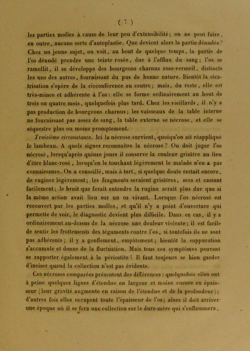 les parties molles à cause de leur peu d’extensibilité; on ne peut faire, en outre, aucune sorte d’autoplastie. Que devient alors la partie dénudée ? Chez un jeune sujet, on voit, au bout de quelque temps, la partie de l’os dénudé prendre une teinte rosée, due à l’afflux du sang ; l’os se ramollit, il se développe des bourgeons charnus rose-vermeil, distincts les uns des autres, fournissant du pus de bonne nature. Bientôt la cica- trisation s’opère de la circonférence au centre; mais, du reste, elle est très-mince et adhérente à l’os : elle se forme ordinairement au bout de trois ou quatre mois, quelquefois plus tard. Chez les vieillards , il n’y a pas production de bourgeons charnus; les vaisseaux de la table interne ne fournissant pas assez de sang, la table externe se nécrose, et elle se séquestre plus ou moins promptement. Troisième circonstance. Ici la nécrose survient, quoiqu’on ait réappliqué le lambeau. A quels signes reconnaître la nécrose ? On doit juger l’os nécrosé, lorsqu’après quinze jours il conserve la couleur grisâtre au lieu d’ètre blanc-rosé , lorsqu’on le touchant légèrement le malade n’en a pas connaissance. On a conseillé, mais à tort, si quelque doute restait encore, de ruginer légèrement ; les fragments seraient grisâtres, secs et cassant facilement; le bruit que ferait entendre la rugine serait plus dur que si la même action avait lieu sur un os vivant. Lorsque l’os nécrosé est recouvert par les parties molles, et qu’il n’y a point d’ouverture qui permette de voir, le diagnostic devient plus difficile. Dans, ce cas, il y a ordinairement au-dessus de la nécrose une douleur violente ; il est facile de sentir les frottements des téguments contre l’os, si toutefois ils ne sont pas adhérents; il y a gonflement, empâtement; bientôt la suppuration s’accumule et donne de la fluctuation. Mais tous ces symptômes peuvent se rapporter également à la périostite ! Il faut toujours se bien garder d’inciser quand la collection n’est pas évidente. Ces nécroses comparées présentent des différences : quelquefois elles ont à peine quelques lignes d’étendue en largeur et moins encore en épais- seur (leur gravité augmente en raison de l’étendue et de la profondeur); d’autres fois elles occupent toute l’épaisseur de l’os; alors il doit arriver une époque où il se fera une collection sur la dure-mère qui s’enflammera,
