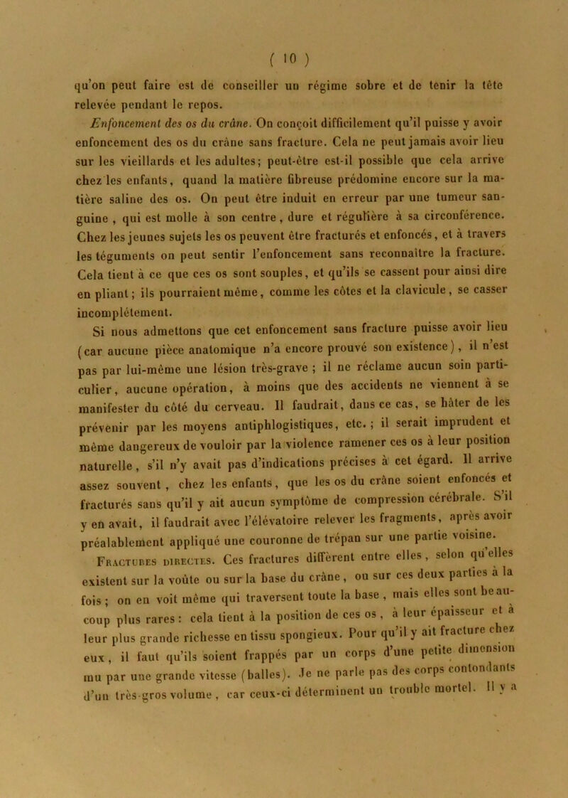 ( »0 ) qu’on peut faire est de conseiller un régime sobre et de tenir la tète relevée pendant le repos. Enfoncement des os du crâne. On conçoit difficilement qu’il puisse y avoir enfoncement des os du crâne sans fracture. Cela ne peut jamais avoir lieu sur les vieillards et les adultes; peut-être est-il possible que cela arrive chez les enfants, quand la matière fibreuse prédomine encore sur la ma- tière saline des os. On peut être induit en erreur par une tumeur san- guine , qui est molle à son centre , dure et régulière à sa circouférence. Chez les jeunes sujets les os peuvent être fracturés et enfoncés, et à travers les téguments on peut sentir l’enfoncement sans reconnaître la fracture. Cela tient à ce que ces os sont souples, et qu’ils se cassent pour ainsi dire en pliant; ils pourraient même, comme les côtes et la clavicule, se casser incomplètement. Si nous admettons que cet enfoncement sans fracture puisse a>oir lieu (car aucune pièce anatomique n’a encore prouvé son existence), il n’est pas par lui-même une lésion très-grave ; il ne réclame aucun soin parti- culier, aucune opération, à moins que des accidents ne viennent à se manifester du côté du cerveau. 11 faudrait, dans ce cas, se hâter de les prévenir par les moyens antiphlogistiques, etc.; il serait imprudent et même dangereux de vouloir par la violence ramener ces os à leur position naturelle, s’il n’y avait pas d’indications précises à cet égard. 11 arrive assez souvent, chez les enfants, que les os du crâne soient enfoncés et fracturés sans qu’il y ait aucun symptôme de compression cerebrale. S il y en avait, il faudrait avec l’élévatoire relever les fragments, après avoir préalablement appliqué une couronne de trépan sur une partie voisine. Fractures directes. Ces fractures diffèrent entre elles , selon quelles existent sur la voûte ou sur la base du crâne, ou sur ces deux parties à la fois ; on en voit même qui traversent toute la base , mais elles sont beau- coup plus rares : cela tient à la position de ces os , a leur épaisseur et a leur plus grande richesse en tissu spongieux. I our qu il y ait fractur eux , il faut qu’ils soient frappés par un corps d’une petite dimension mu par une grande vitesse (balles), de ne parle pas des corps contondant,