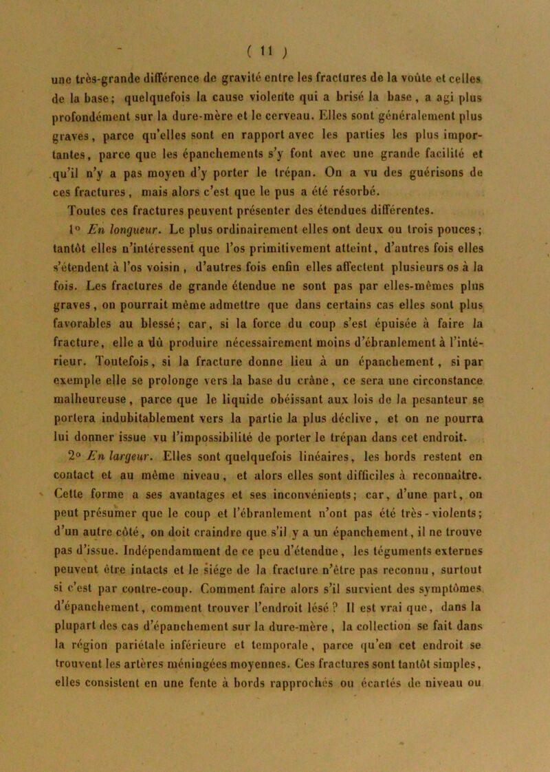 une très-grande différence de gravité entre les fractures de la voûte et celles de la base; quelquefois la cause violente qui a brisé la base, a agi plus profondément sur la dure-mère et le cerveau. Elles sont généralement plus graves, parce qu’elles sont en rapport avec les parties les plus impor- tantes, parce que les épanchements s’y font avec une grande facilité et qu’il n’y a pas moyen d’y porter le trépan. On a vu des guérisons de ces fractures , mais alors c’est que le pus a été résorbé. Toutes ces fractures peuvent présenter des étendues différentes. 1° En longueur. Le plus ordinairement elles ont deux ou trois pouces; tantôt elles n’intéressent que l’os primitivement atteint, d’autres fois elles s’étendent à l’os voisin , d’autres fois enfin elles affectent plusieurs os à la fois. Les fractures de grande étendue ne sont pas par elles-mêmes plus graves, on pourrait même admettre que dans certains cas elles sont plus favorables au blessé; car, si la force du coup s’est épuisée à faire la fracture, elle a xlù produire nécessairement moins d’ébranlement à l’inté- rieur. Toutefois, si la fracture donne lieu à un épanchement, si par exemple elle se prolonge vers la base du crâne, ce sera une circonstance malheureuse, parce que le liquide obéissant aux lois de la pesanteur se portera indubitablement vers la partie la plus déclive, et on ne pourra lui donner issue vu l’impossibilité de porter le trépan dans cet endroit. 20 En largeur. Elles sont quelquefois linéaires, les bords restent en contact et au même niveau , et alors elles sont difficiles à reconnaître. Cette forme a ses avantages et ses inconvénients; car, d’une part, on peut présumer que le coup et l’ébranlement n’ont pas été très - violents ; d’un autre côté, ou doit craindre que s’il y a un épanchement, il ne trouve pas d’issue. Indépendamment de ce peu d’étendue, les téguments externes peuvent être intacts et le siège de la fracture n’être pas reconnu, surtout si c’est par contre-coup. Comment faire alors s’il survient des symptômes d’épanchement, comment trouver l’endroit lésé? Il est vrai que, dans la plupart des cas d’épanchement sur la dure-mère , la collection se fait dans la région pariétale inférieure et temporale , parce qu’en cet endroit se trouvent les artères méningées moyennes. Ces fractures sont tantôt simples, elles consistent en une fente à bords rapprochés ou écartés de niveau ou