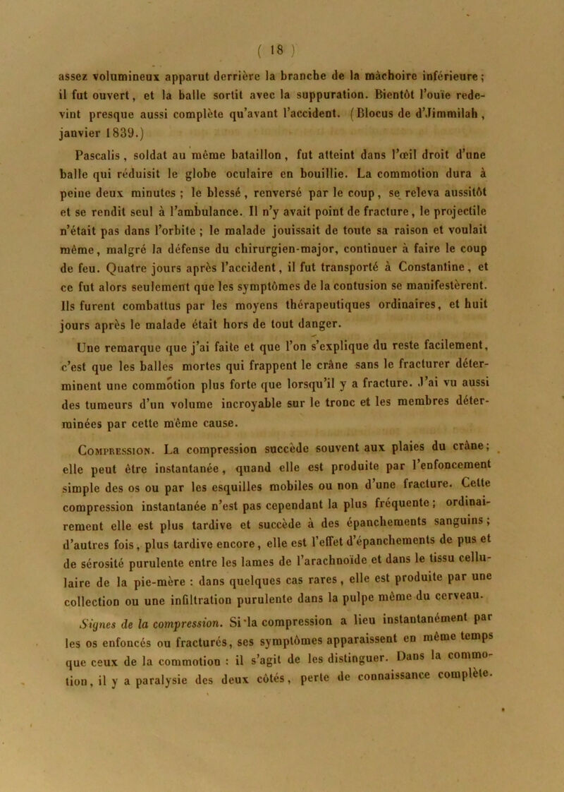 assez volumineux apparut derrière la branche de la mâchoire inférieure; il fut ouvert, et la balle sortit avec la suppuration. Bientôt l’ouïe rede- vint presque aussi complète qu’avant l’accident. (Blocus de d’Jimmilah, janvier 1839.) Pascalis , soldat au même bataillon, fut atteint dans l’œil droit d’une balle qui réduisit le globe oculaire en bouillie. La commotion dura à peine deux minutes ; le blessé, renversé par le coup, se releva aussitôt et se rendit seul à l’ambulance. Il n’y avait point de fracture, le projectile n’était pas dans l’orbite ; le malade jouissait de toute sa raison et voulait même, malgré la défense du chirurgien-major, continuer à faire le coup de feu. Quatre jours après l’accident, il fut transporté à Constanline, et ce fut alors seulement que les symptômes de la contusion se manifestèrent. Ils furent combattus par les moyens thérapeutiques ordinaires, et huit jours après le malade était hors de tout danger. Une remarque que j’ai faite et que l’on s’explique du reste facilement, c’est que les balles mortes qui frappent le crâne sans le fracturer déter- minent une commotion plus forte que lorsqu’il y a fracture. .1 ai vu aussi des tumeurs d’un volume incroyable sur le tronc et les membres déter- minées par cette même cause. Compression. La compression succède souvent aux plaies du crâne; elle peut être instantanée, quand elle est produite par 1 enfoncement simple des os ou par les esquilles mobiles ou non d’une fracture. Cette compression instantanée n’est pas cependant la plus fréquente ; ordinai- rement elle est plus tardive et succède à des épanchements sanguins, d’autres fois, plus tardive encore, elle est l’effet d’épanchements de pus et de sérosité purulente entre les lames de l’arachnoïde et dans le tissu cellu- laire de la pie-mère : dans quelques cas rares, elle est produite par une collection ou une infiltration purulente dans la pulpe même du cerveau. Signes de la compression. Si 'la compression a lieu instantanément par les os enfoncés ou fracturés, ses symptômes apparaissent en même temps que ceux de la commotion : il s’agit de les distinguer. Dans la commo lion, il y a paralysie des deux côtés, perte de connaissance complète.