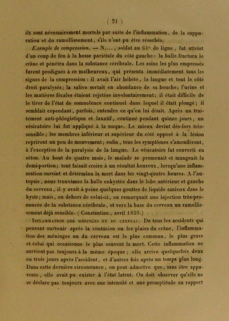 iis sont nécessairement mortels par suite de l’inflammation, de la suppu- ration et du ramollissement, s’ils n’ont pu être résorbes. Exemple de compression. — N— , soldat au 61e de ligne , fut atteint d’un coup de feu à la bosse pariétale du côté gauche : la balle fractura le crâne et pénétra dans la substance cérébrale. Les soins les plus empressés furent prodigués à ce malheureux, qui présenta immédiatement tous les signes de la compression : il avait l’air hébété, la langue et tout le côté droit paralysés; la salive sortait en abondance de sa bouche; l’urine et les matières fécales étaient rejetées involontairement; il était difficile de le tirer de l’état de somnolence continuel dans lequel il était plongé ; il semblait cependant, parfois, entendre ce qu’on lui disait. Après un trai- tement anti-phlogislique et laxatif, continué pendant quinze jours, un vésicatoire lui fut appliqué à la nuque. Le mieux devint dès-lors très- sensible ; les membres inférieur et supérieur du côté opposé à la lésion reprirent un peu de mouvement; enfin , tous les symptômes s’amendèrent, à l’exception de la paralysie de la langue. Le vésicatoire fut converti en séton. Au bout de quatre mois, le malade se promenait et mangeait la demi-portion; tout faisait croire à un résultat heureux, lorsqu’une inflam- mation survint et détermina la mort dans les vingt-quatre heures. A l’au- topsie , nous trouvâmes la balle enkystée dans le lobe antérieur et gauche <lu cerveau, il y avait à peine quelques gouttes de liquide sanieux dans le kyste; mais, en dehors de celui-ci, on remarquait une injection très-pro- noncée de la substance cérébrale, et vers la base du cerveau un ramollis- sement déjà sensible. ( Constantine , avril 1839.) Inflammation des méninges et du cerveau. De tous les accidents qui • peuvent survenir après la contusion ou les plaies du crâne, l’inflamma- tion des méninges ou du cerveau est le plus commun, le plus grave et celui qui occasionne le plus souvent la mort. Cette inflammation ne survient pas toujours à la même époque ; elle arrive quelquefois deux ou trois jours après l’accident, et d’autres fois après un temps plus long. Dans cette dernière circonstance, on peut admettre que, sans être appa- rente , elle avait pu exister à l’état latent. On doit observer qu’elle ne se déclare pas toujours avec une intensité et une promptitude en rapport