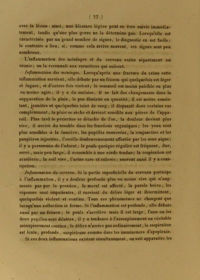avec la lésion: ainsi, une blessure légère peut en être suivie immédia- tement, tandis qu’une plus grave ne la détermine pas. Lorsqu’elle est caractérisée par un grand nombre de signes, le diagnostic en est facile; le contraire a lieu, si, comme cela arrive souvent, ces signes sont peu nombreux. L’inflammation des méninges et du cerveau existe séparément ou- réunie; on la reconnaît aux caractères qui suivent. Inflammation des méninges. Lorsqu’après une fracture du crâne cette inflammation survient, elle débute par un frisson qui quelquefois est léger et lugace, et d’autres fois violent; le sommeil est moins paisible ou plus ou moins agité; il y a du malaise, il se fait des changements dans la suppuration de la plaie, le pus diminue en quantité, il est moins consis- tant, jaunâtre et quelquefois teint de sang; il disparait dans certains cas complètement, la plaie se sèche et devient sensible aux pièces de l’appa- reil. Plus tard le péricràne se détache de l’os, la douleur devient plus vive, il arrive du trouble dans les fonctions organiques ; les yeux sont plus sensibles à la lumière, les pupilles resserrées, la conjonctive et les paupières injectées, l’oreille douloureusement affectée par les sons aigus; il y a perversion de l’odorat ; le pouls quoique régulier est fréquent, dur, serré, mais peu large, il ressemble à une corde tendue; la respiration est accélérée , la soif vive, l’urine rare et colorée; souvent aussi il y a cons- tipation. Inflammation du cerveau. Si la partie superficielle du cerveau participe à l’inflammation, il y a douleur profonde plus ou moins vive qui n’aug- inenle pas par la pression, le moral est affecté, la parole brève, les réponses sont impatientes, il survient du délire léger et ihtermittent, quelquefois violent et continu. Tous ces pbénomèues ne changent que lorsqu’une collection se forme. Si l’inflammation est profonde, elle débute aussi par un frisson ; le pouls s’accélère mais il est large , l’une ou les deux pupilles sont dilatées , il y a tendance à l’assoupissement ou véritable assoupissement continu , le délire n’arrive pas ordinairement, la respiration est lente, profonde , suspirieuse comme dans les imminences d’apoplexie. Si ces deux inflammations existent simultanément, on voit apparaître les /
