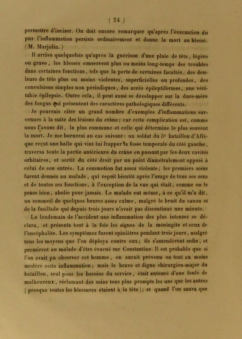 permettre d’inciser. On doit encore remarquer qu’après l’évacuation du pus l’inflammation persiste ordinairement et donne la mort au blessé. ( M. Marjolin. ) Il arrive quelquefois qu’après la guérison d’une plaie de tête, légère ou grave, les blessés conservent plus ou moins long-temps des troubles dans certaines fonctions, tels que la perte de certaines facultés, des dou- leurs de tète plus ou moins violentes, superficielles ou profondes, des convulsions simples non périodiques, des accès épileptiformes, une véri- table épilepsie. Outre cela, il peut aussi se développer sur la dure-mère des fongus (Jui présentent des caractères pathologiques différents. Je pourrais citer un grand nombre d’exemples d’inflammations sur- venues à la suite des lésions du crâne; car cette complication est, comme nous l’avons dit, la plus commune et celle qui détermine le plus souvent la mort. Je me bornerai au cas suivant: un soldat du 3e bataillon d’Afri- que reçut une balle qui vint lui frapper la fosse temporale du côté gauche, traversa toute la partie antérieure du crâne en passant par les deux cavités orbitaires, et sortit du côté droit par un point diamétralement opposé à celui de son entrée. La commotion fut assez violente; les premiers soins furent donnés au malade , qui reprit bientôt après l’usage de tous ses sens et de toutes ses fonctions, à l’exception de la vue qui était, comme on le pense bien, abolie pour jamais. Le malade eut même, à ce qu’il m’a dit, un sommeil de quelques heures assez calme, malgré le bruit du canon et de la fusillade qui depuis trois jours n’avait pas discontinué une minute. Le lendemain de l’accident une inflammation des plus intenses se dé- clara, et présenta tout à la fois les signes de la méningite et ceux de l’encéphalite. Les symptômes furent opiniâtres pendant trois jours, malgré tous les moyens que l’on déploya contre eux; ils s’amendèrent enfin, et permirent au malade d’être évacué sur Constantine. 11 est probable que si l’on avait pu observer cet homme , on aurait prévenu ou tout au moins modéré cette inflammation ; mais le brave et digne chirurgien-major du bataillon, seul pour les besoins du service, était entouré d’une foule de malheureux , réclamant des soins tous plus prompts les uns que les autres ( presque toutes les blessures étaient la tête); et quand l’on saura que