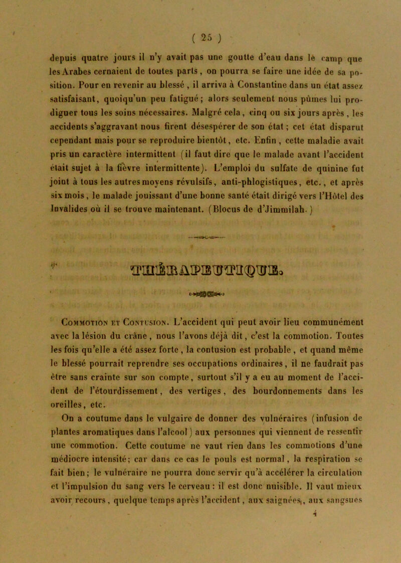 depuis quatre jours il n’y avait pas une goutte d’eau dans lé camp que les Arabes cernaient de toutes parts, on pourra se faire une idée de sa po- sition. Pour en revenir au blessé , il arriva à Constantine dans un état assez satisfaisant, quoiqu’un peu fatigué; alors seulement nous pûmes lui pro- diguer tous les soins nécessaires. Malgré cela, cinq ou six jours après , les accidents s’aggravant nous firent désespérer de son état ; cet état disparut cependant mais pour se reproduire bientôt, etc. Enfin , cette maladie avait pris un caractère intermittent (il faut dire que le malade avant l’accident * était sujet à la fièvre intermittente). L’emploi du sulfate de quinine fut joint à tous les autres moyens révulsifs, anti-phlogistiques, etc., et après six mois, le malade jouissant d’une bonne santé était dirigé vers l’Hôtel des Invalides où il se trouve maintenant. (Blocus de d’Jimmilah. ) Commotion et Contusion. L’accident qui peut avoir lieu communément avec la lésion du crâne, nous l’avons déjà dit, c’est la commotion. Toutes les fois qu’elle a été assez forte , la contusion est probable , et quand môme le blessé pourrait reprendre ses occupations ordinaires, il ne faudrait pas être sans crainte sur son compte, surtout s’il y a eu au moment de l’acci- dent de l’étourdissement, des vertiges, des bourdonnements dans les oreilles, etc. On a coutume dans le vulgaire de donner des vulnéraires (infusion de plantes aromatiques dans l’alcool ) aux personnes qui viennent de ressentir une commotion. Cette coutume ne vaut rien dans les commotions d’une médiocre intensité; car dans ce cas le pouls est normal, la respiration se fait bien; le vulnéraire ne pourra donc servir qu’à accélérer la circulation et l’impulsion du sang vers le cerveau : il est donc nuisible. Il vaut mieux avoir recours, quelque temps après l’accident, aux saignées,, aux sangsues