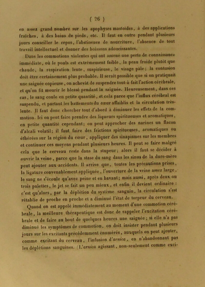en assez grand nombre sur les apophyses mastoides, à des applications fraîches, à des bains de pieds, etc. Il faut en outre pendant plusieurs jours conseiller le repos, l’abstinence de nourriture, l’absence de tout travail intellectuel et donner des boissons adoucissantes. Dans les commotions violentes qui ont amené une perte de connaissance immédiate, où le pouls est extrêmement faible, la peau froide plutôt que chaude, la respiration lente, suspirieuse, le visage pâle; la contusion doit être certainement plus probable. 11 serait possible que si on pratiquait une saignée copieuse , on achevât de suspendre toul-à-faitl action cérébrale, et qu’on fit mourir le blessé pendant la saignée. Heureusement, dans ces cas , le sang coule en petite quantité , et cela parce que l’influx cérébral est suspendu, et partant les battements du cœur affaiblis et la circulation très- lente. Il faut donc chercher tout d’abord à diminuer les effets de la com- motion. Ici on peut faire prendre des liqueurs spiritueuses et aromatiques , en petite quantité cependant; on peut approcher des narines un flacon d’alcali volatil; il faut faire des frictions spiritueuses, aromatiques ou éthérées sur la région du cœur , appliquer des sinapismes sur les membres et continuer ces moyens pendant plusieurs heures. Il peut se faire malgré cela que le cerveau reste dans la stupeur; alors il faut se décider a ouvrir la veine , parce que la stase du sang dans les sinus de la dure-mere peut ajouter aux accidents. J1 arrive que, toutes les précautions prises, la ligature convenablement appliquée , l’ouverture de la veine assez large , le sang ne s’écoule qu’avec peine et en bavant; mais aussi, apres deux ou trois palettes, le jet se fait un peu mieux, et enfin il devient ordinaire : c’est qu’alors, par la déplétion du système sanguin, la circulation s’est rétablie de proche en proche et a diminué l’état de torpeur du cerveau. Quand on est appelé immédiatement au moment d une commotion céré- brale , la meilleure thérapeutique est donc de rappeler 1 excitation céré- brale et de faire au bout de quelques heures une saignée; si elle n’a pas diminué les symptômes de commotion, on doit insister pendant plusieurs jours sur les excitants précédemment énumérés , auxquels on peut ajoute , comme excitant du cerveau , l’infusion d’arnica, en n abandonnant pas les déplétions sanguines. (L’arnica agissant, non-seulement comme exci-