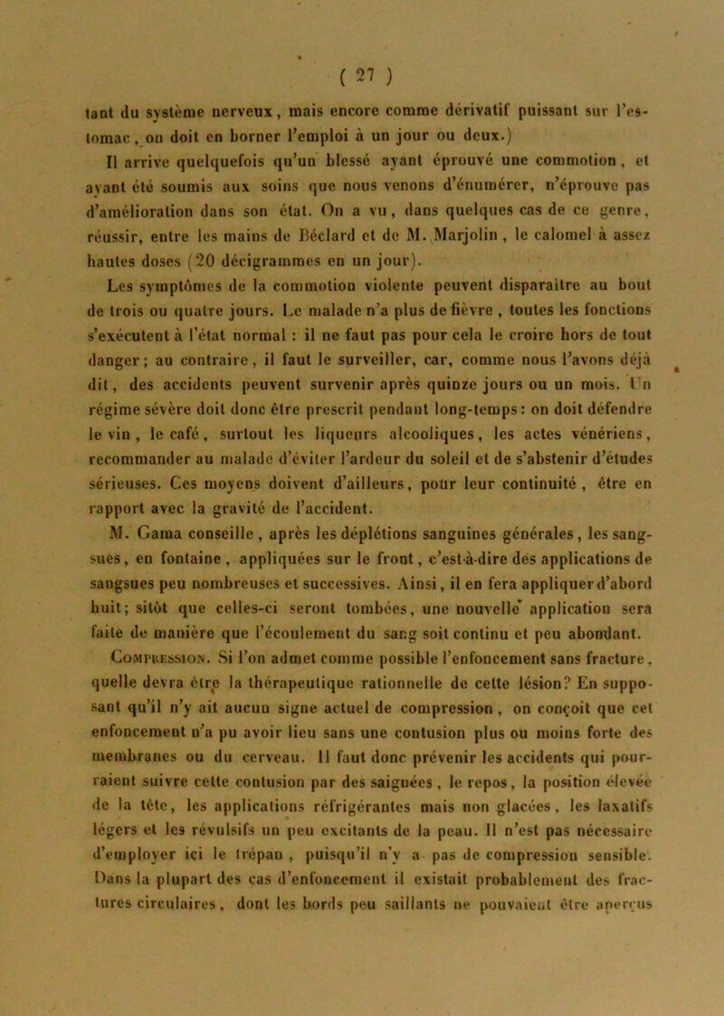 tant du système nerveux, mais encore comme dérivatif puissant sur l’es- tomac , on doit en borner l’emploi à un jour ou deux.) Il arrive quelquefois qu’un blessé ayant éprouvé une commotion , et ayant été soumis aux soins que nous venons d’énumérer, n’éprouve pas d’amélioration dans son état. On a vu, dans quelques cas de ce genre, réussir, entre les mains de Béclard et de M. Marjolin , le calomel à assez hautes doses (20 décigrammes en un jour). Les symptômes de la commotion violente peuvent disparaitre au bout de trois ou quatre jours. Le malade n’a plus de fièvre , toutes les fonctions s’exécutent à l’état normal : il ne faut pas pour cela le croire hors de tout danger; au contraire, il faut le surveiller, car, comme nous l’avons déjà dit, des accidents peuvent survenir après quinze jours ou un mois. I n régime sévère doit donc être prescrit pendant long-temps: on doit défendre le vin , le café , surtout les liqueurs alcooliques, les actes vénériens, recommander au malade d’éviter l’ardeur du soleil et de s’abstenir d’études sérieuses. Ces moyens doivent d’ailleurs, pour leur continuité, être en rapport avec la gravité de l’accident. M. Gama conseille, après les déplétions sanguines générales, les sang- sues, en fontaine , appliquées sur le front, c’est-à-dire des applications de sangsues peu nombreuses et successives. Ainsi, il en fera appliquer d’abord huit; sitôt que celles-ci seront tombées, une nouvelle* application sera faite de manière que l’écoulement du sang soit continu et peu abondant. Comphession. Si l’on admet comme possible l’enfoncement sans fracture, quelle devra être la thérapeutique rationnelle de cette lésion? En suppo- sant qu’il n’y ait aucun signe actuel de compression , on conçoit que cet enfoncement n’a pu avoir lieu sans une contusion plus ou moins forte des membranes ou du cerveau. 11 faut donc prévenir les accidents qui pour- raient suivre cette contusion par des saignées, le repos, la position élevée de la tète, les applications réfrigérantes mais non glacées, les laxatifs légers et les révulsifs un peu excitants de la peau. Il n’est pas nécessaire d’employer ici le trépan , puisqu’il n’y a pas de compression sensible. Dans la plupart des cas d’enfoncement il existait probablement des frac- tures circulaires, dont les bords peu saillants ne pouvaient être aperçus