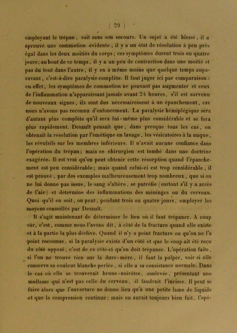 é employant le trépan , soit sans son secours. Un sujet a été blessé, il a éprouvé une commotion évidente , il y a un état de résolution à peu près égal dans les deux moitiés du corps; ces symptômes durent trois ou quatre jours ; au bout de ce temps, il y a un peu de contraction dans une moitié et pas du tout dans l’autre, il y en a même moins que quelque temps aupa- ravant, c’est-à-dire paralysie complète. Il faut juger ici par comparaison: en effet, les symptômes de commotion ne pouvant pas augmenter et ceux de l’inflammation n’apparaissant jamais avant 24 heures, s’il est survenu de nouveaux signes, ils sont dus nécessairement à un épanchement, car nous n’avons pas reconnu d’enfoncement. La paralysie hémiplégique sera d’autant plus complète qu’il sera lui-même plus considérable et se fera plus rapidement. Desault pensait que, dans presque tous les cas, on obtenait la résolution par l’émétique en lavage , les vésicatoires à la nuque, les révulsifs sur les membres inférieurs. Il n’avait aucune confiance dans l’opération du trépan; mais ce chirurgien est tombé dans une doctrine exagérée. Il est vrai qu’on peut obtenir cette résorption quand l’épanche- ment est peu considérable ; mais quand celui-ci est trop considérable , il est prouvé , par des exemples malheureusement trop nombreux , que si on ne lui donne pas issue, le sang s’altère, se putréfie (surtout s’il y a accès de l’air) et détermine des inflammations des méninges ou du cerveau. Quoi qu’il en soit, on peut, pendant trois ou quatre jours, employer les moyens conseillés par Desault. H s’agit maintenant de déterminer le lieu où il faut trépaner. À coup sûr, c’est, comme nous l’avons dit, à côté de la fracture quand elle existe et à la partie la plus déclive. Quand il n’y a point fracture ou qu’on ne l’a point reconnue, si la paralysie existe d’un côté et que le coup ait été reçu du côté opposé, c’est de ce côté-ci qu’on doit trépaner. L’opération faite, si l’on ne trouve rien sur la dure-mere, il faut la palper, voir si elle conserve sa couleur blancbe perlée , si elle a sa consistance normale. Dans le cas où elle se trouverait brune-noirâtre , soulevée, présentant une mollesse qui n’est pas celle du cerveau , il faudrait l’inciser. Il peut se faire alors que l’ouverture ne donne lieu qu’à une petite lame de liquide et que la compression continue; mais ou aurait toujours bien fait, l’opé-