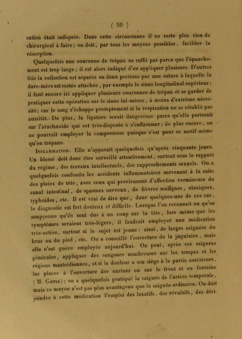 ration était indiquée. Dans cette circonstance il ne reste plus rien de chirurgical à faire ; on doit, par tous les moyens possibles, faciliter la résorption. Quelquefois une couronne de trépan ne suffit pas parce que 1 épanche- ment est trop large ; il est alors indiqué d’en appliquer plusieurs. D autres fois la collection est séparée en deux portions par une suture à laquelle la dure-mère est restée attachée , par exemple le sinus longitudinal supérieur; il faut encore ici appliquer plusieurs couronnes de trépan et se garder de pratiquer cette opération sur le sinus lui-même , à moins d’extrême néces- sité; car le sang s’échappe promptement si la respiration ne se rétablit pas aussitôt.* De plus, la ligature serait dangereuse parce quelle porterait sur l’arachnoïde qui est très-disposée à s’enflammer ; de plus encore, on ne pourrait employer la compression puisque c’est pour ce motit même qu’on trépane. Inflammation. Elle n’apparait quelquefois qu’après cloquante jours. Un blessé doit donc être surveillé attentivement, surtout sous le rapport du régime , des travaux intellectuels, des rapprochements sexuels. On a quelquefois confondu les accidents inflammatoires survenant à la suite des plaies de tête, avec ceux qui proviennent d’affection vermineuse du canal intestinal, de spasmes nerveux, de fièvres malignes, ataxiques, typhoïdes , etc. Il est vrai de dire que , dans' quelques-uns de ces cas . le diagnostic est fort douteux et difficile. Lorsque l’on reconnaît ou qu on soupçonne qu’ils sont dus à un coup sur la tète, lors même que les symptômes seraient très-légers, il faudrait employer une médication très-active, surtout si le sujet est jeune: ainsi, de larges sa.gne.s du bras ou du pied , etc. On a conseillé l’ouverture ,1e la jugulaire , mais elle n’est guère employée aujourd’hui. On peut, apres ces saignées générales, appliquer des sangsues nombreuses sur les tempes et ks C mastoïdiennes, et si la douleur a les placer à l’ouverture des narines ou sur le front ( M Ganta) ; on a quelquefois pratiqué la saignée de l’artere temporale mais ce moy n n'es, pas plus avantageux que la saignée ordinaire. On do,, joindre à Ce méd cation l’emploi des laxatifs, des révulsifs, des deri-