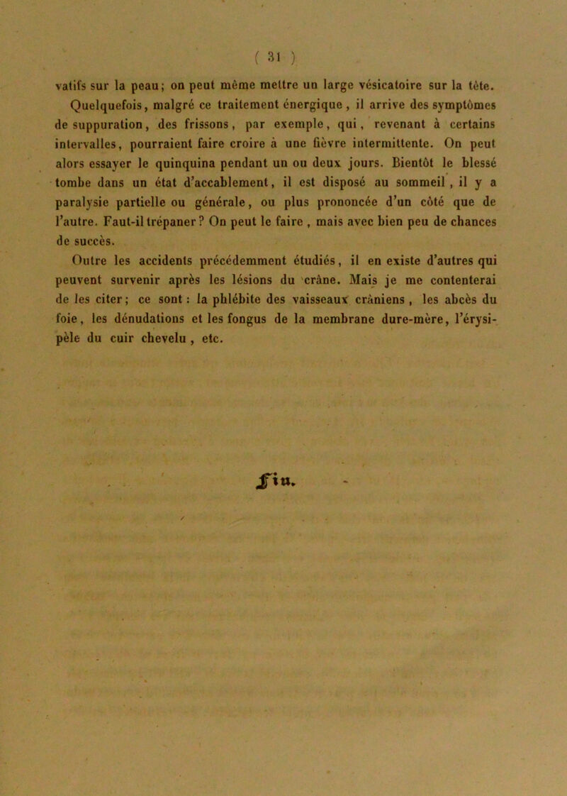 vatifs sur la peau; on peut même mettre un large vésicatoire sur la tête. Quelquefois, malgré ce traitement énergique , il arrive des symptômes de suppuration, des frissons, par exemple, qui, revenant à certains intervalles, pourraient faire croire à une fièvre intermittente. On peut alors essayer le quinquina pendant un ou deux jours. Bientôt le blessé tombe dans un état d’accablement, il est disposé au sommeil , il y a paralysie partielle ou générale, ou plus prononcée d’un côté que de l’autre. Faut-il trépaner ? On peut le faire , mais avec bien peu de chances de succès. Outre les accidents précédemment étudiés, il en existe d’autres qui peuvent survenir après les lésions du crâne. Mais je me contenterai de les citer; ce sont : la phlébite des vaisseaux crâniens , les abcès du foie, les dénudations et les fongus de la membrane dure-mère, l’érysi- pèle du cuir chevelu , etc. J»»-